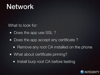 Network
What to look for:
Does the app use SSL ?
Does the app accept any certiﬁcate ?
Remove any root CA installed on the phone
What about certiﬁcate pinning?
Install burp root CA before testing
 