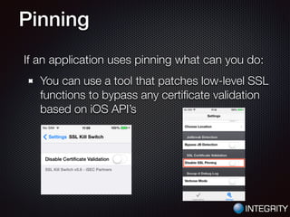 Pinning
If an application uses pinning what can you do:
You can use a tool that patches low-level SSL
functions to bypass any certiﬁcate validation
based on iOS API’s
 