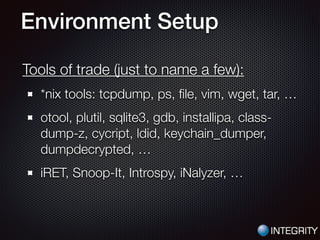 Environment Setup
Tools of trade (just to name a few):
*nix tools: tcpdump, ps, ﬁle, vim, wget, tar, …
otool, plutil, sqlite3, gdb, installipa, class-
dump-z, cycript, ldid, keychain_dumper,
dumpdecrypted, …
iRET, Snoop-It, Introspy, iNalyzer, …
 