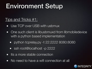 Environment Setup
Tips and Tricks #1:
Use TCP over USB with usbmux
One such client is libusbmuxd from libmobiledevice
with a python based implementation
python tcprelay.py -t 22:2222 8080:8080
ssh root@localhost -p 2222
Its a more stable connection
No need to have a wiﬁ connection at all
 
