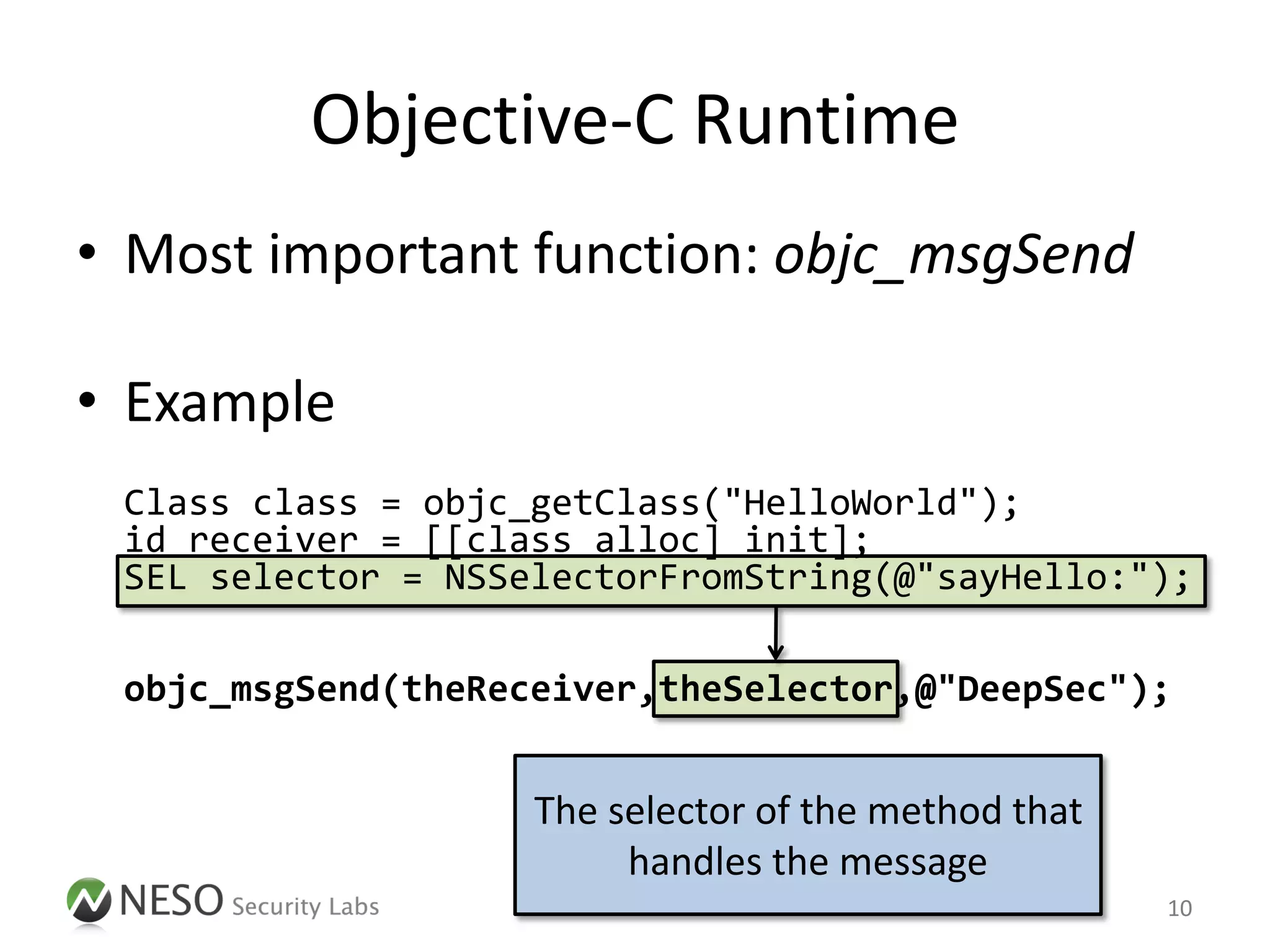 Objective-C Runtime
• Most important function: objc_msgSend

• Example
 Class class = objc_getClass("HelloWorld");
 id receiver = [[class alloc] init];
 SEL selector = NSSelectorFromString(@"sayHello:");

 objc_msgSend(theReceiver,theSelector,@"DeepSec");


                    The selector of the method that
                         handles the message
                                                      10
 