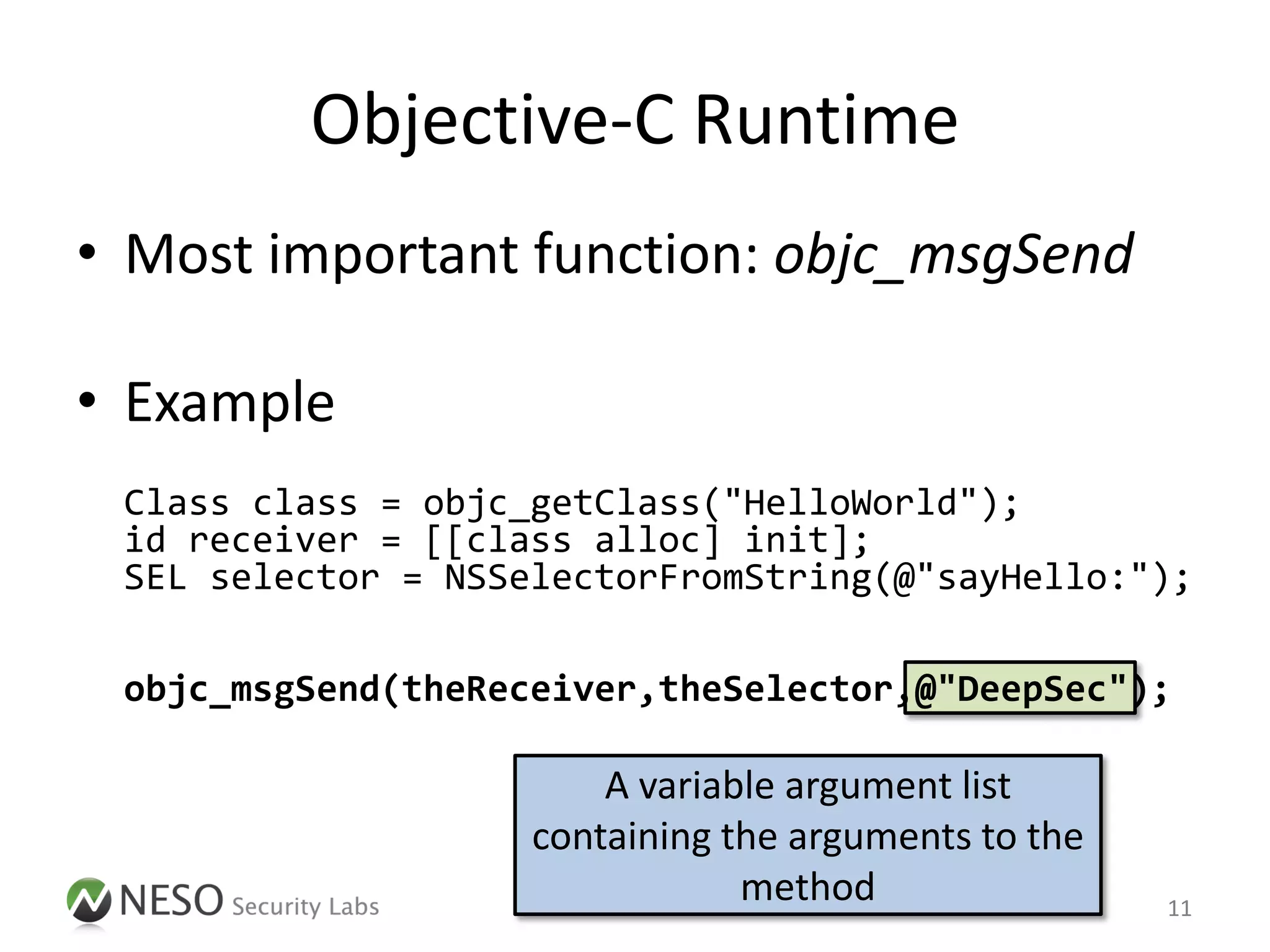Objective-C Runtime
• Most important function: objc_msgSend

• Example
 Class class = objc_getClass("HelloWorld");
 id receiver = [[class alloc] init];
 SEL selector = NSSelectorFromString(@"sayHello:");

 objc_msgSend(theReceiver,theSelector,@"DeepSec");

                        A variable argument list
                    containing the arguments to the
                                method                11
 