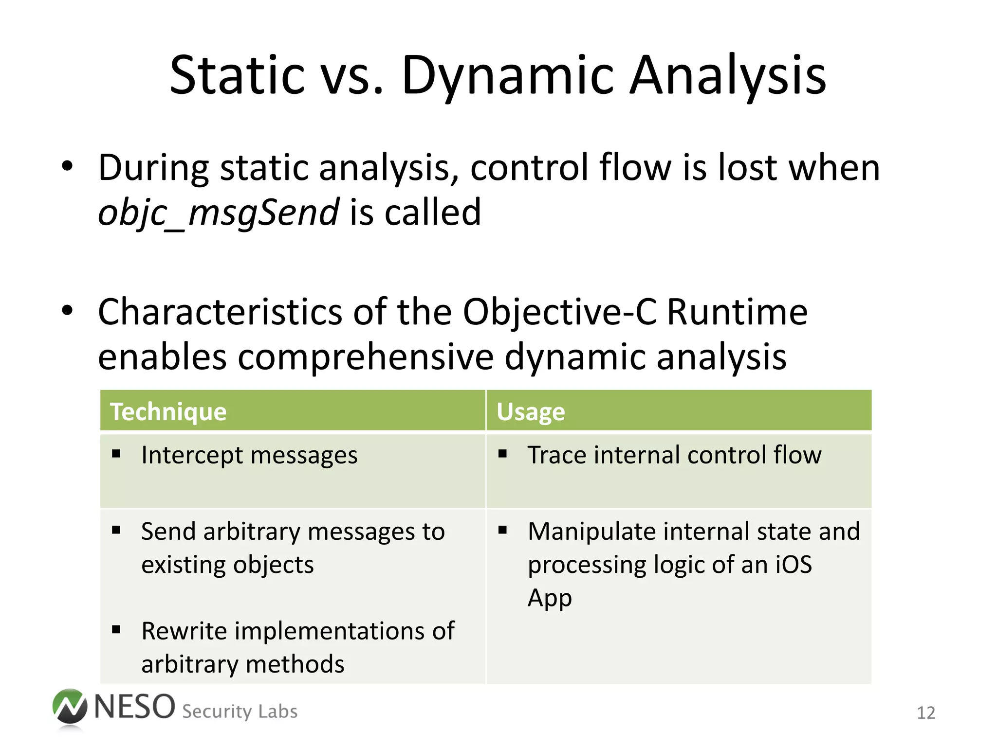 Static vs. Dynamic Analysis
• During static analysis, control flow is lost when
  objc_msgSend is called

• Characteristics of the Objective-C Runtime
  enables comprehensive dynamic analysis
   Technique                      Usage
    Intercept messages            Trace internal control flow

    Send arbitrary messages to    Manipulate internal state and
     existing objects               processing logic of an iOS
                                    App
    Rewrite implementations of
     arbitrary methods
                                                                    12
 