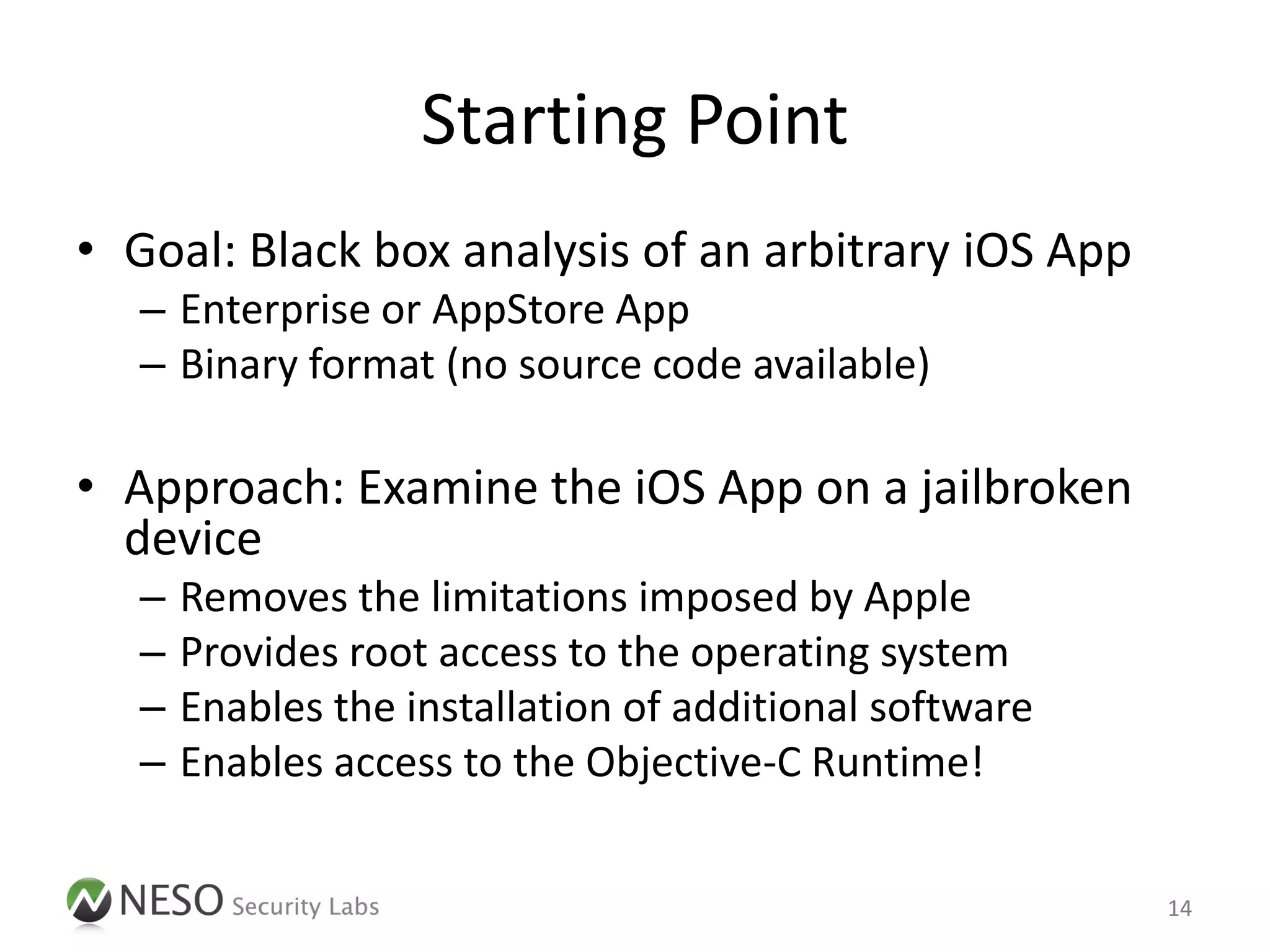 Starting Point
• Goal: Black box analysis of an arbitrary iOS App
   – Enterprise or AppStore App
   – Binary format (no source code available)

• Approach: Examine the iOS App on a jailbroken
  device
   –   Removes the limitations imposed by Apple
   –   Provides root access to the operating system
   –   Enables the installation of additional software
   –   Enables access to the Objective-C Runtime!


                                                         14
 