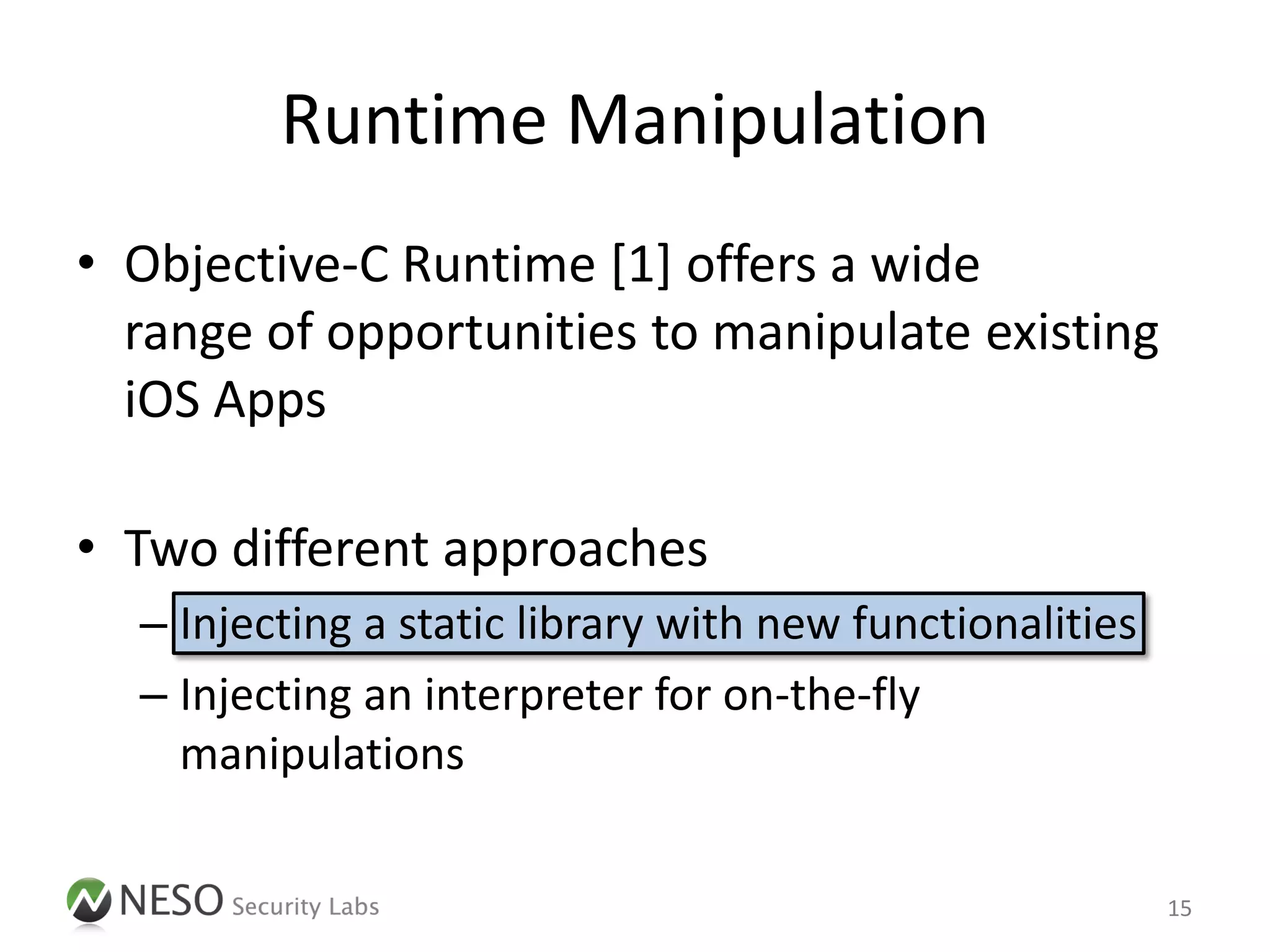 Runtime Manipulation
• Objective-C Runtime [1] offers a wide
  range of opportunities to manipulate existing
  iOS Apps

• Two different approaches
  – Injecting a static library with new functionalities
  – Injecting an interpreter for on-the-fly
    manipulations

                                                          15
 