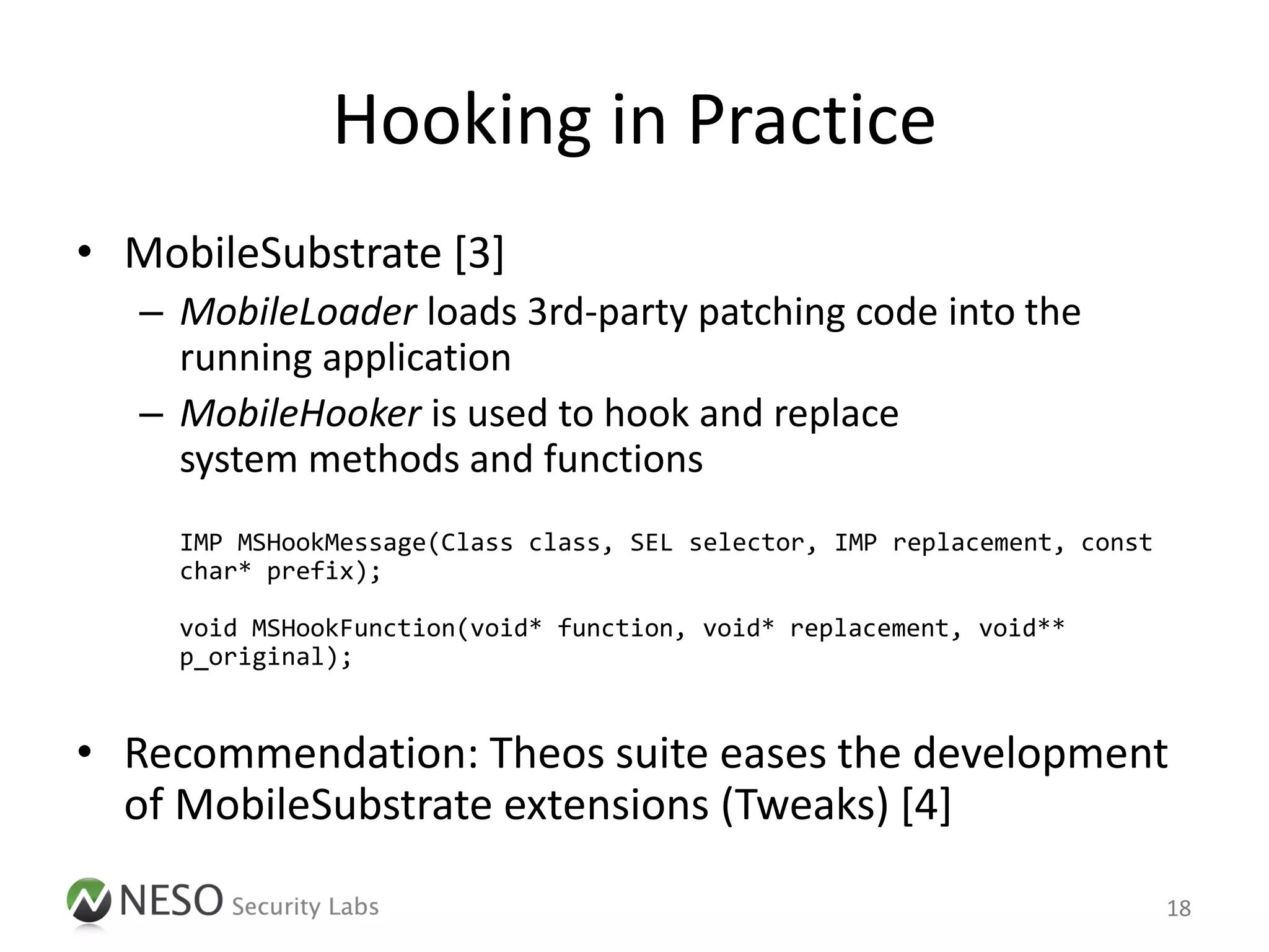 Hooking in Practice
• MobileSubstrate [3]
   – MobileLoader loads 3rd-party patching code into the
     running application
   – MobileHooker is used to hook and replace
     system methods and functions
     IMP MSHookMessage(Class class, SEL selector, IMP replacement, const
     char* prefix);

     void MSHookFunction(void* function, void* replacement, void**
     p_original);


• Recommendation: Theos suite eases the development
  of MobileSubstrate extensions (Tweaks) [4]

                                                                           18
 