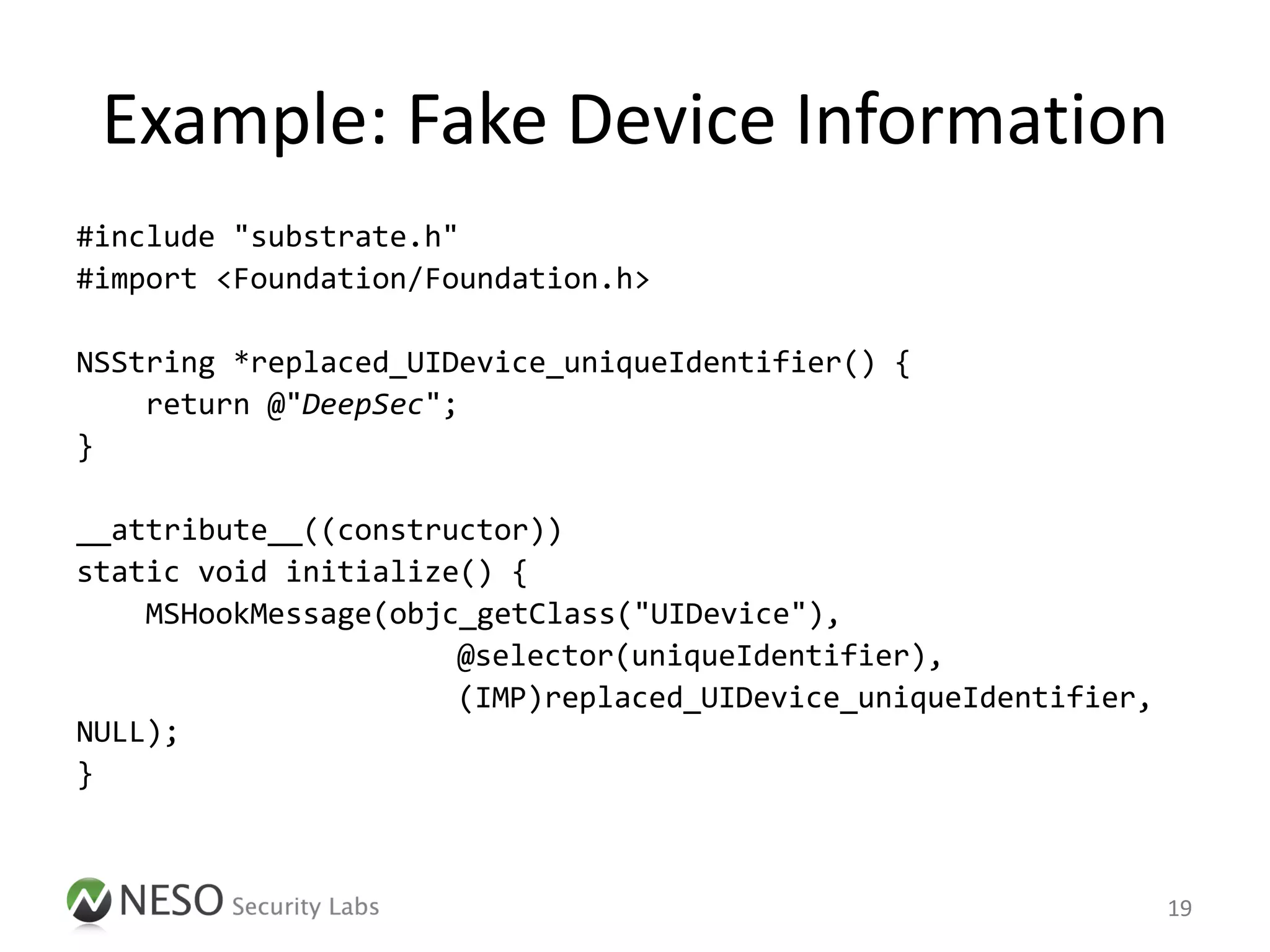 Example: Fake Device Information
#include "substrate.h"
#import <Foundation/Foundation.h>

NSString *replaced_UIDevice_uniqueIdentifier() {
    return @"DeepSec";
}

__attribute__((constructor))
static void initialize() {
    MSHookMessage(objc_getClass("UIDevice"),
                      @selector(uniqueIdentifier),
                      (IMP)replaced_UIDevice_uniqueIdentifier,
NULL);
}



                                                                 19
 