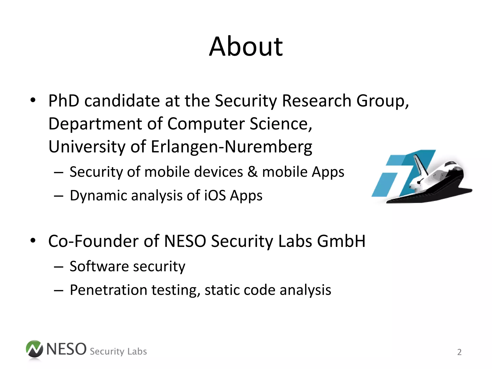 About
• PhD candidate at the Security Research Group,
  Department of Computer Science,
  University of Erlangen-Nuremberg
   – Security of mobile devices & mobile Apps
   – Dynamic analysis of iOS Apps

• Co-Founder of NESO Security Labs GmbH
   – Software security
   – Penetration testing, static code analysis


                                                  2
 