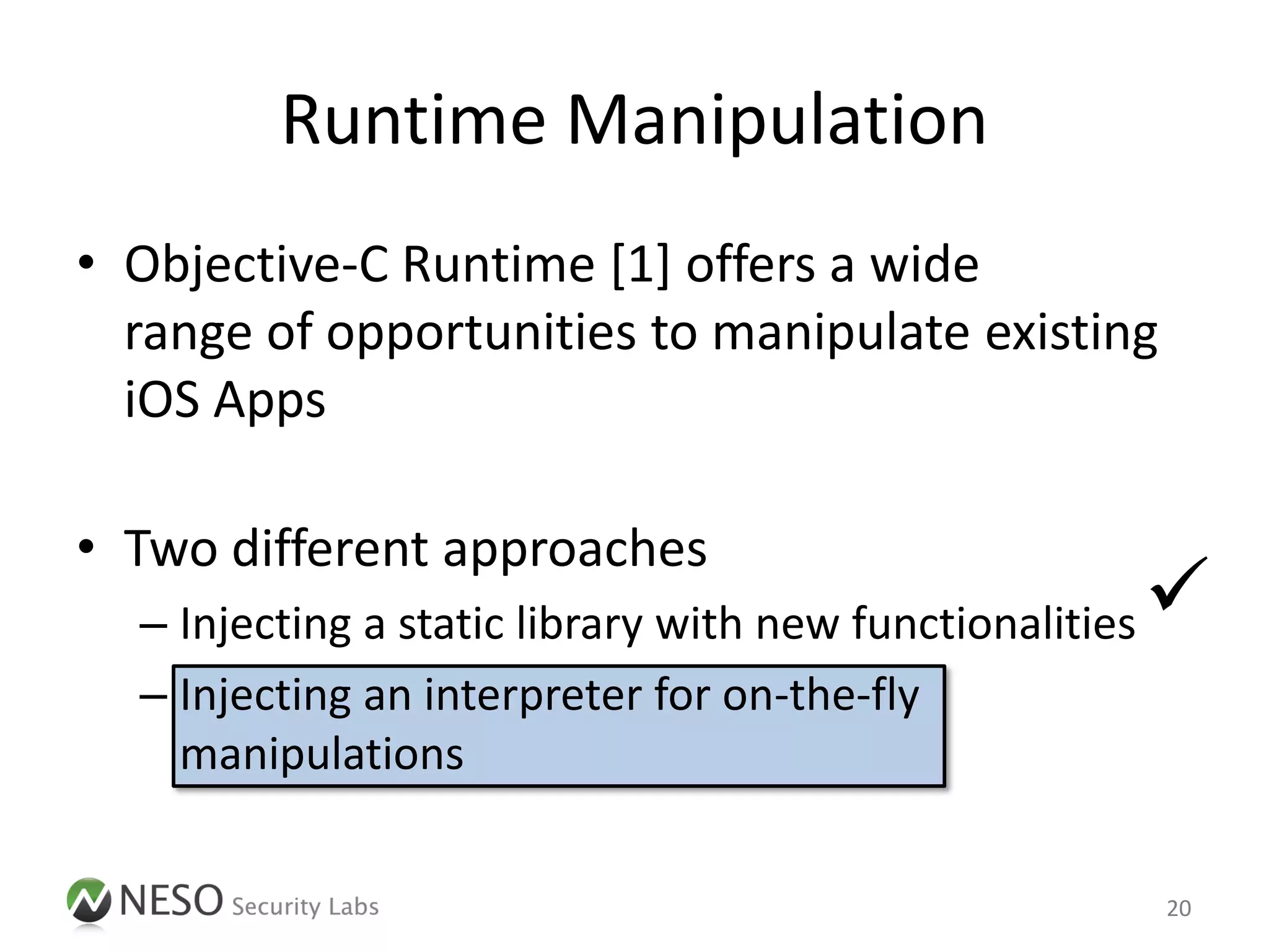 Runtime Manipulation
• Objective-C Runtime [1] offers a wide
  range of opportunities to manipulate existing
  iOS Apps

• Two different approaches
  – Injecting a static library with new functionalities   
  – Injecting an interpreter for on-the-fly
    manipulations

                                                          20
 
