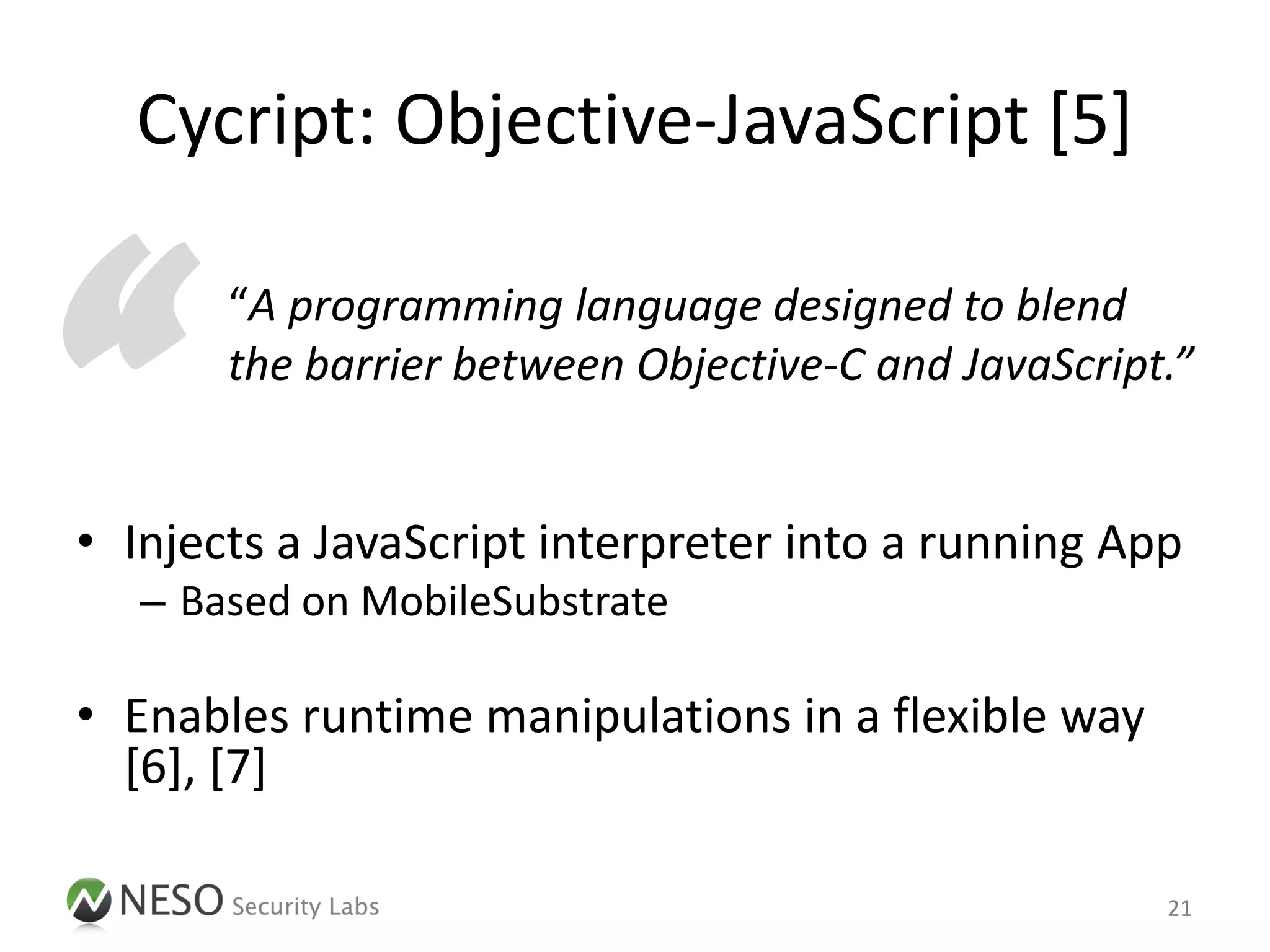 Cycript: Objective-JavaScript [5]



“      “A programming language designed to blend
       the barrier between Objective-C and JavaScript.”


• Injects a JavaScript interpreter into a running App
   – Based on MobileSubstrate

• Enables runtime manipulations in a flexible way
  [6], [7]

                                                     21
 