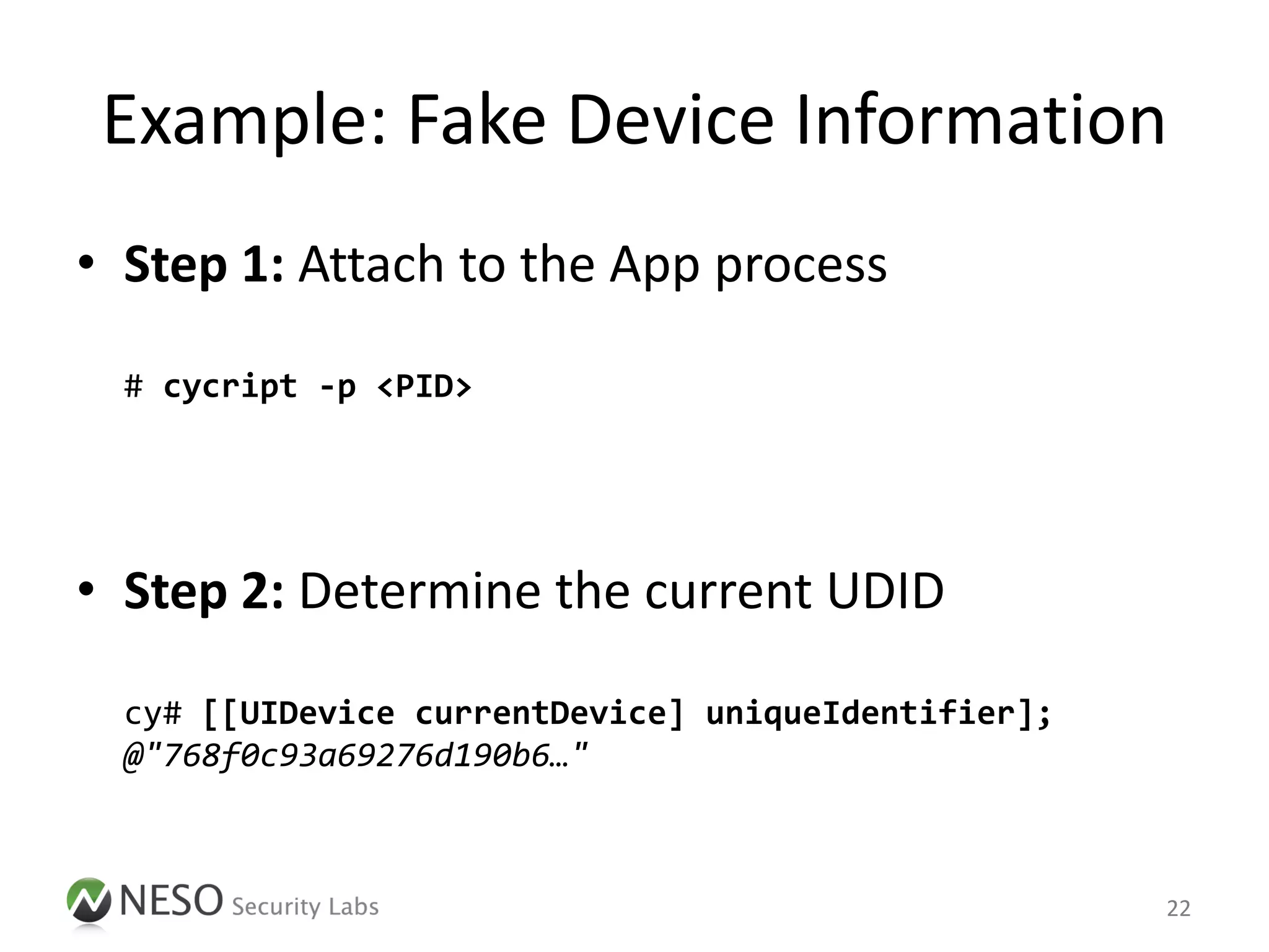 Example: Fake Device Information
• Step 1: Attach to the App process

  # cycript -p <PID>




• Step 2: Determine the current UDID

  cy# [[UIDevice currentDevice] uniqueIdentifier];
  @"768f0c93a69276d190b6…"



                                                     22
 
