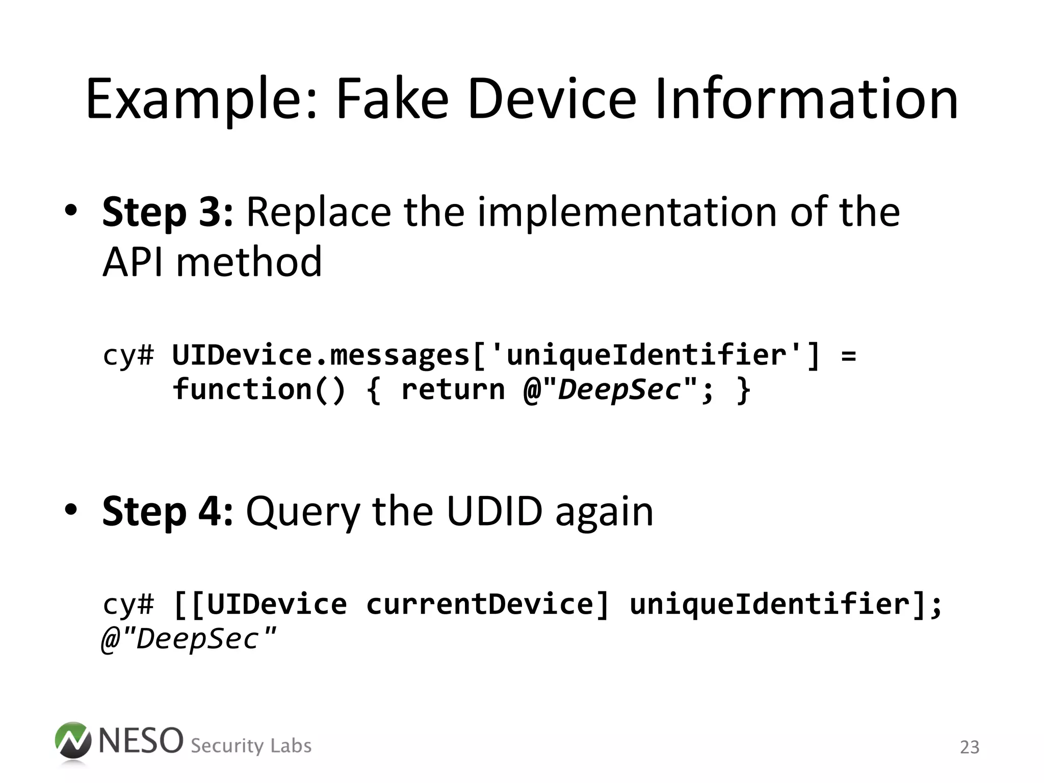 Example: Fake Device Information
• Step 3: Replace the implementation of the
  API method
  cy# UIDevice.messages['uniqueIdentifier'] =
      function() { return @"DeepSec"; }


• Step 4: Query the UDID again
  cy# [[UIDevice currentDevice] uniqueIdentifier];
  @"DeepSec"


                                                     23
 