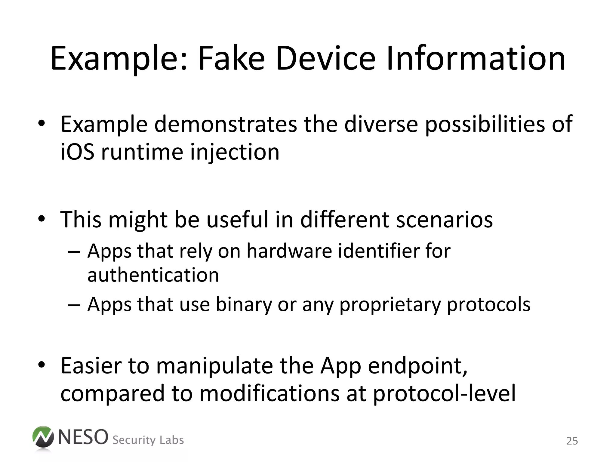 Example: Fake Device Information
• Example demonstrates the diverse possibilities of
  iOS runtime injection

• This might be useful in different scenarios
   – Apps that rely on hardware identifier for
     authentication
   – Apps that use binary or any proprietary protocols

• Easier to manipulate the App endpoint,
  compared to modifications at protocol-level
                                                         25
 