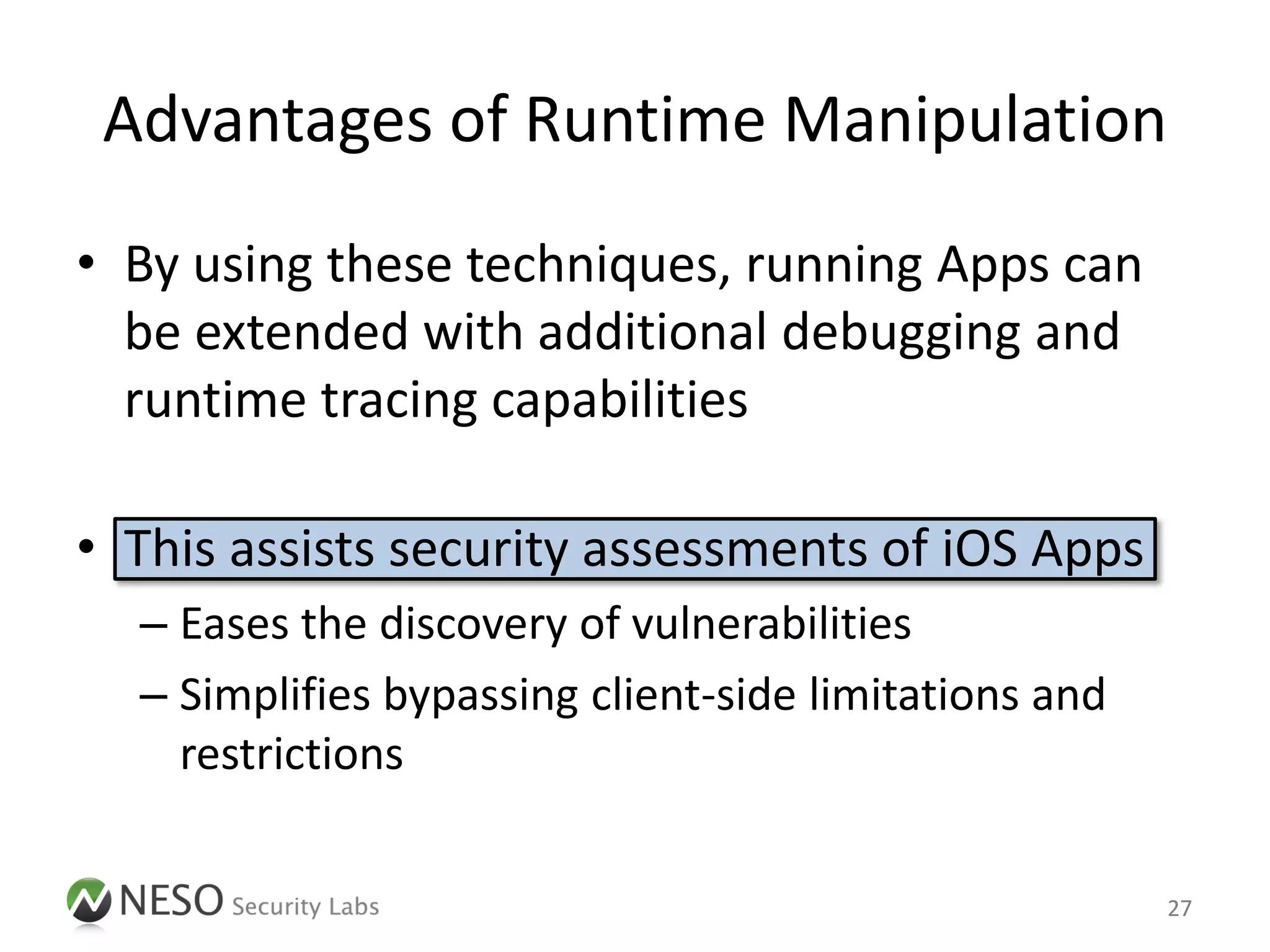 Advantages of Runtime Manipulation
• By using these techniques, running Apps can
  be extended with additional debugging and
  runtime tracing capabilities

• This assists security assessments of iOS Apps
  – Eases the discovery of vulnerabilities
  – Simplifies bypassing client-side limitations and
    restrictions

                                                       27
 