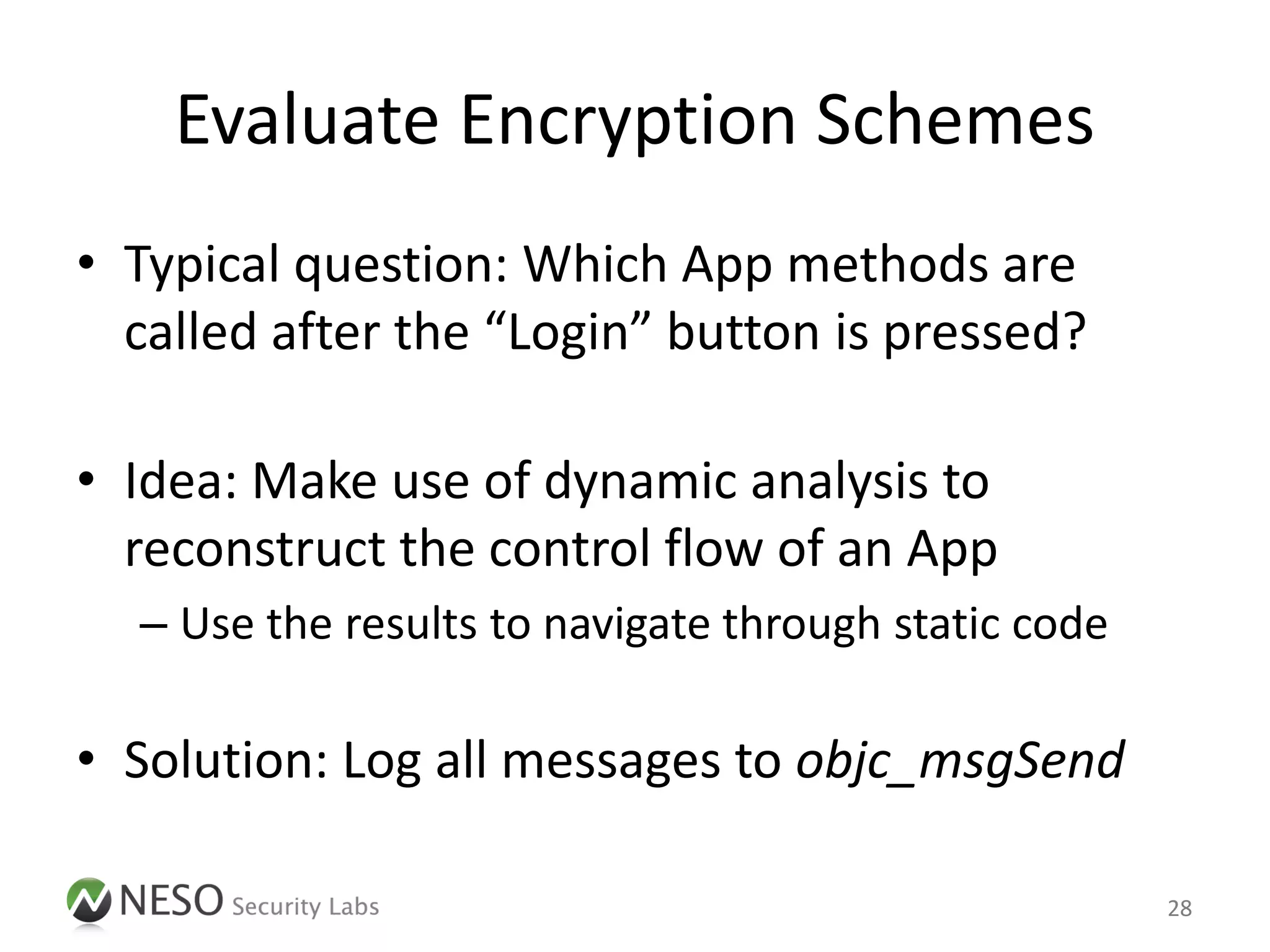 Evaluate Encryption Schemes
• Typical question: Which App methods are
  called after the “Login” button is pressed?

• Idea: Make use of dynamic analysis to
  reconstruct the control flow of an App
  – Use the results to navigate through static code

• Solution: Log all messages to objc_msgSend

                                                      28
 