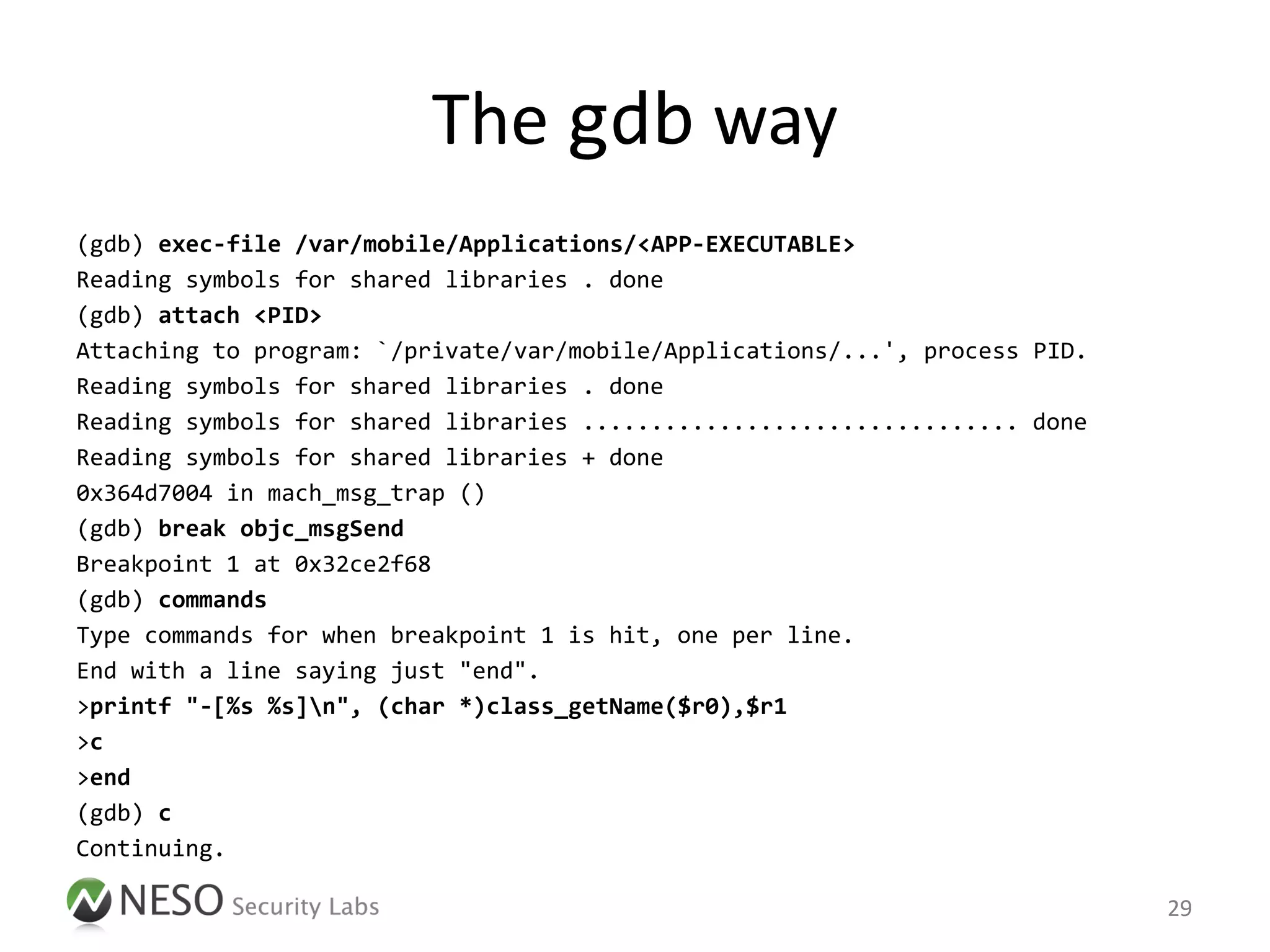 The gdb way
(gdb) exec-file /var/mobile/Applications/<APP-EXECUTABLE>
Reading symbols for shared libraries . done
(gdb) attach <PID>
Attaching to program: `/private/var/mobile/Applications/...', process PID.
Reading symbols for shared libraries . done
Reading symbols for shared libraries ................................ done
Reading symbols for shared libraries + done
0x364d7004 in mach_msg_trap ()
(gdb) break objc_msgSend
Breakpoint 1 at 0x32ce2f68
(gdb) commands
Type commands for when breakpoint 1 is hit, one per line.
End with a line saying just "end".
>printf "-[%s %s]n", (char *)class_getName($r0),$r1
>c
>end
(gdb) c
Continuing.

                                                                             29
 