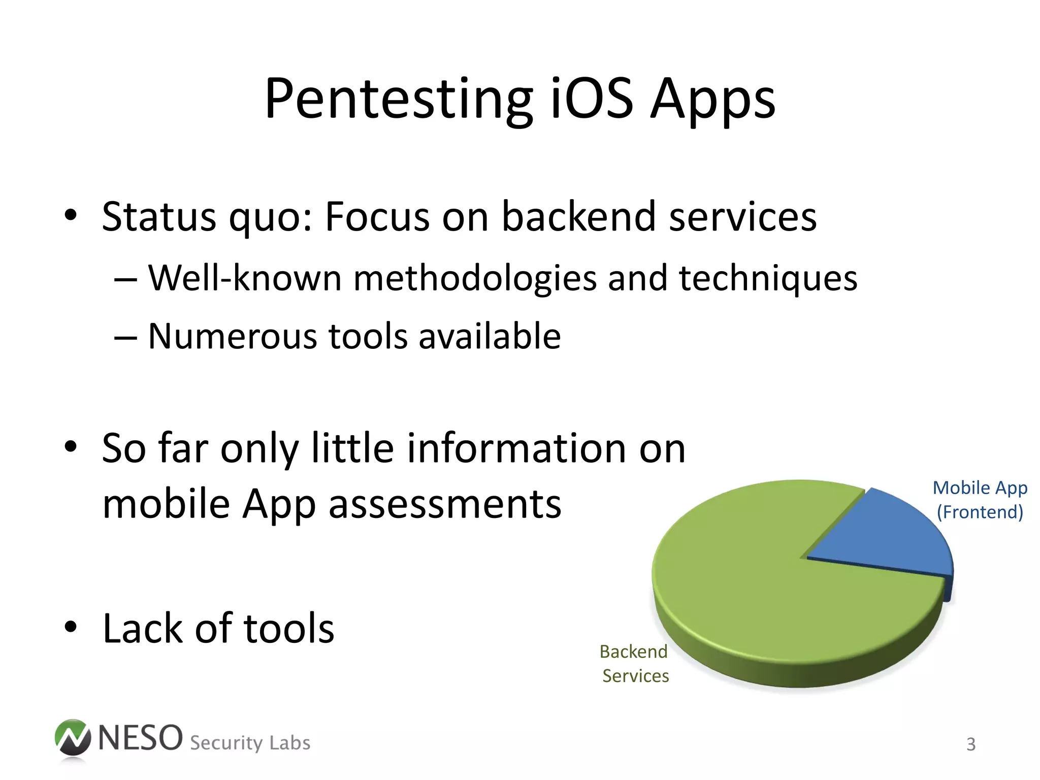 Pentesting iOS Apps
• Status quo: Focus on backend services
  – Well-known methodologies and techniques
  – Numerous tools available

• So far only little information on
                                              Mobile App
  mobile App assessments                      (Frontend)




• Lack of tools               Backend
                              Services


                                                 3
 