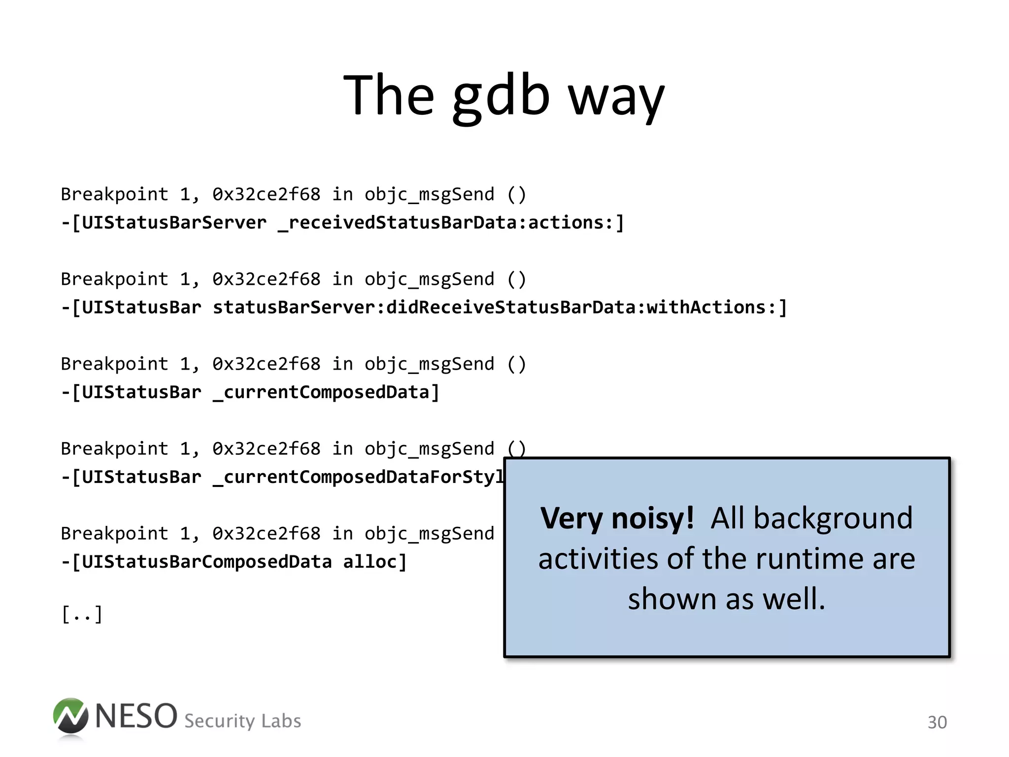 The gdb way
Breakpoint 1, 0x32ce2f68 in objc_msgSend ()
-[UIStatusBarServer _receivedStatusBarData:actions:]

Breakpoint 1, 0x32ce2f68 in objc_msgSend ()
-[UIStatusBar statusBarServer:didReceiveStatusBarData:withActions:]

Breakpoint 1, 0x32ce2f68 in objc_msgSend ()
-[UIStatusBar _currentComposedData]

Breakpoint 1, 0x32ce2f68 in objc_msgSend ()
-[UIStatusBar _currentComposedDataForStyle:]

Breakpoint 1, 0x32ce2f68 in objc_msgSend ()
                                              Very noisy! All background
-[UIStatusBarComposedData alloc]              activities of the runtime are
[..]
                                                      shown as well.


                                                                              30
 