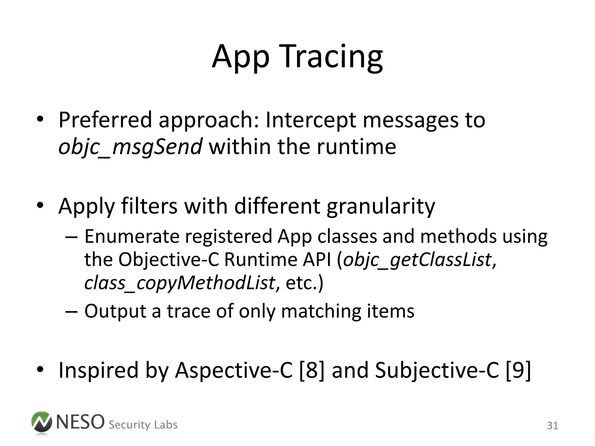 App Tracing
• Preferred approach: Intercept messages to
  objc_msgSend within the runtime

• Apply filters with different granularity
   – Enumerate registered App classes and methods using
     the Objective-C Runtime API (objc_getClassList,
     class_copyMethodList, etc.)
   – Output a trace of only matching items

• Inspired by Aspective-C [8] and Subjective-C [9]

                                                      31
 