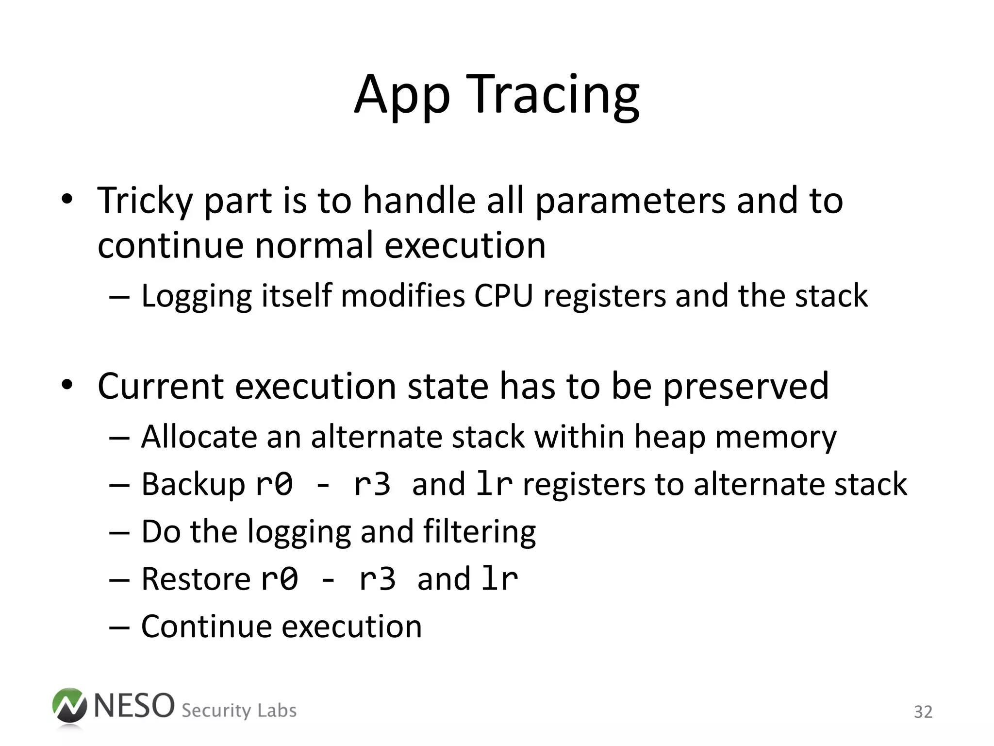 App Tracing
• Tricky part is to handle all parameters and to
  continue normal execution
   – Logging itself modifies CPU registers and the stack

• Current execution state has to be preserved
   –   Allocate an alternate stack within heap memory
   –   Backup r0 - r3 and lr registers to alternate stack
   –   Do the logging and filtering
   –   Restore r0 - r3 and lr
   –   Continue execution

                                                            32
 