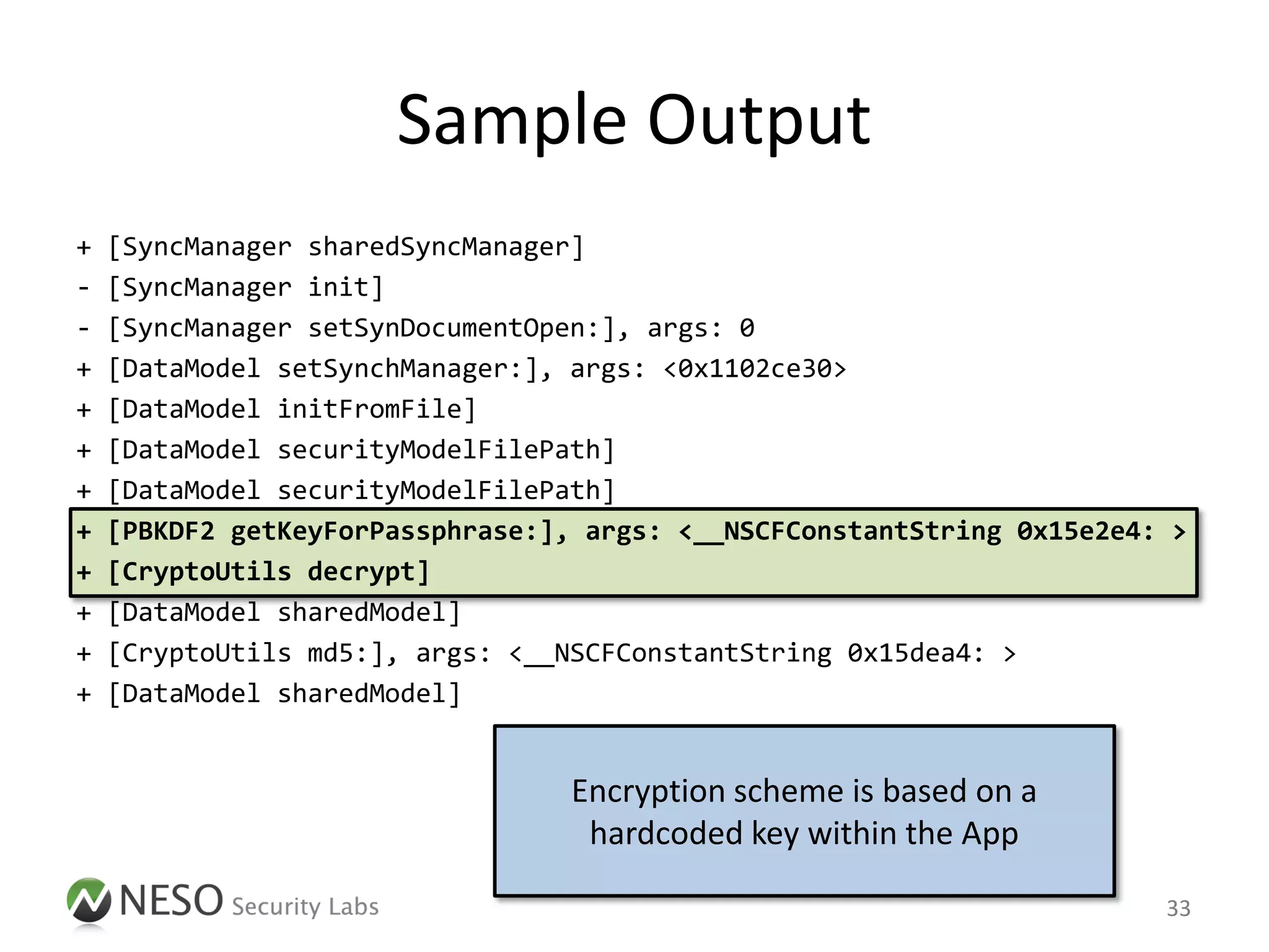 Sample Output
+   [SyncManager sharedSyncManager]
-   [SyncManager init]
-   [SyncManager setSynDocumentOpen:], args: 0
+   [DataModel setSynchManager:], args: <0x1102ce30>
+   [DataModel initFromFile]
+   [DataModel securityModelFilePath]
+   [DataModel securityModelFilePath]
+   [PBKDF2 getKeyForPassphrase:], args: <__NSCFConstantString 0x15e2e4: >
+   [CryptoUtils decrypt]
+   [DataModel sharedModel]
+   [CryptoUtils md5:], args: <__NSCFConstantString 0x15dea4: >
+   [DataModel sharedModel]


                                  Encryption scheme is based on a
                                   hardcoded key within the App

                                                                        33
 