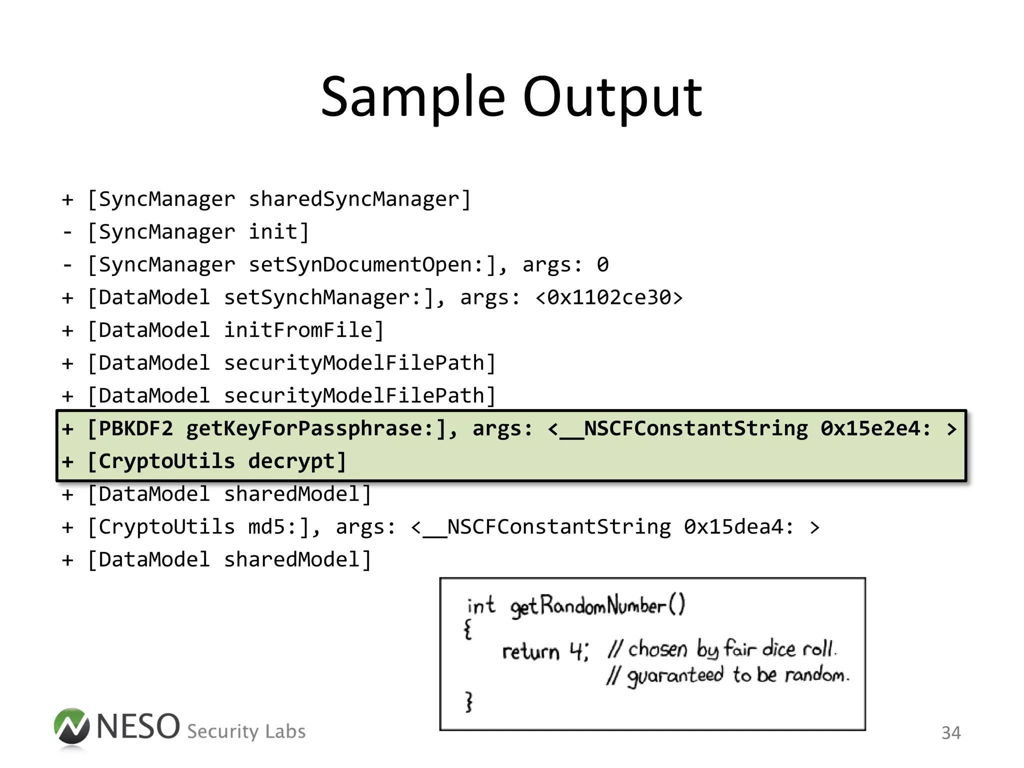 Sample Output
+   [SyncManager sharedSyncManager]
-   [SyncManager init]
-   [SyncManager setSynDocumentOpen:], args: 0
+   [DataModel setSynchManager:], args: <0x1102ce30>
+   [DataModel initFromFile]
+   [DataModel securityModelFilePath]
+   [DataModel securityModelFilePath]
+   [PBKDF2 getKeyForPassphrase:], args: <__NSCFConstantString 0x15e2e4: >
+   [CryptoUtils decrypt]
+   [DataModel sharedModel]
+   [CryptoUtils md5:], args: <__NSCFConstantString 0x15dea4: >
+   [DataModel sharedModel]




                                                                        34
 