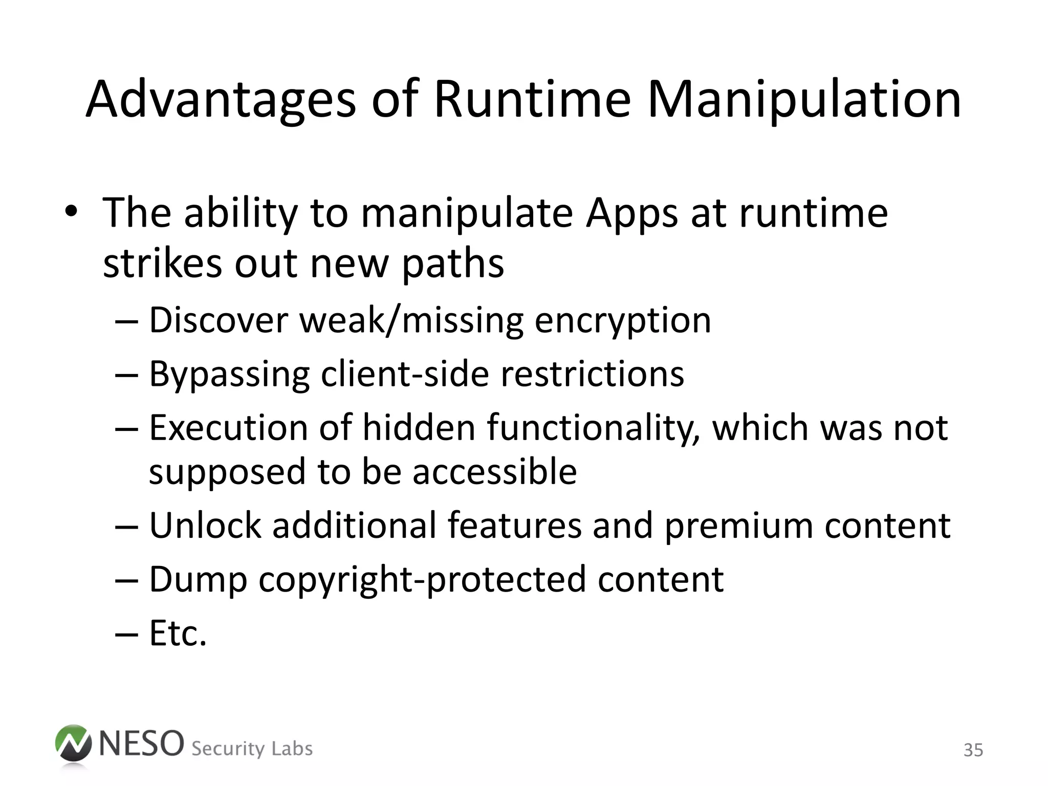 Advantages of Runtime Manipulation
• The ability to manipulate Apps at runtime
  strikes out new paths
  – Discover weak/missing encryption
  – Bypassing client-side restrictions
  – Execution of hidden functionality, which was not
    supposed to be accessible
  – Unlock additional features and premium content
  – Dump copyright-protected content
  – Etc.

                                                       35
 