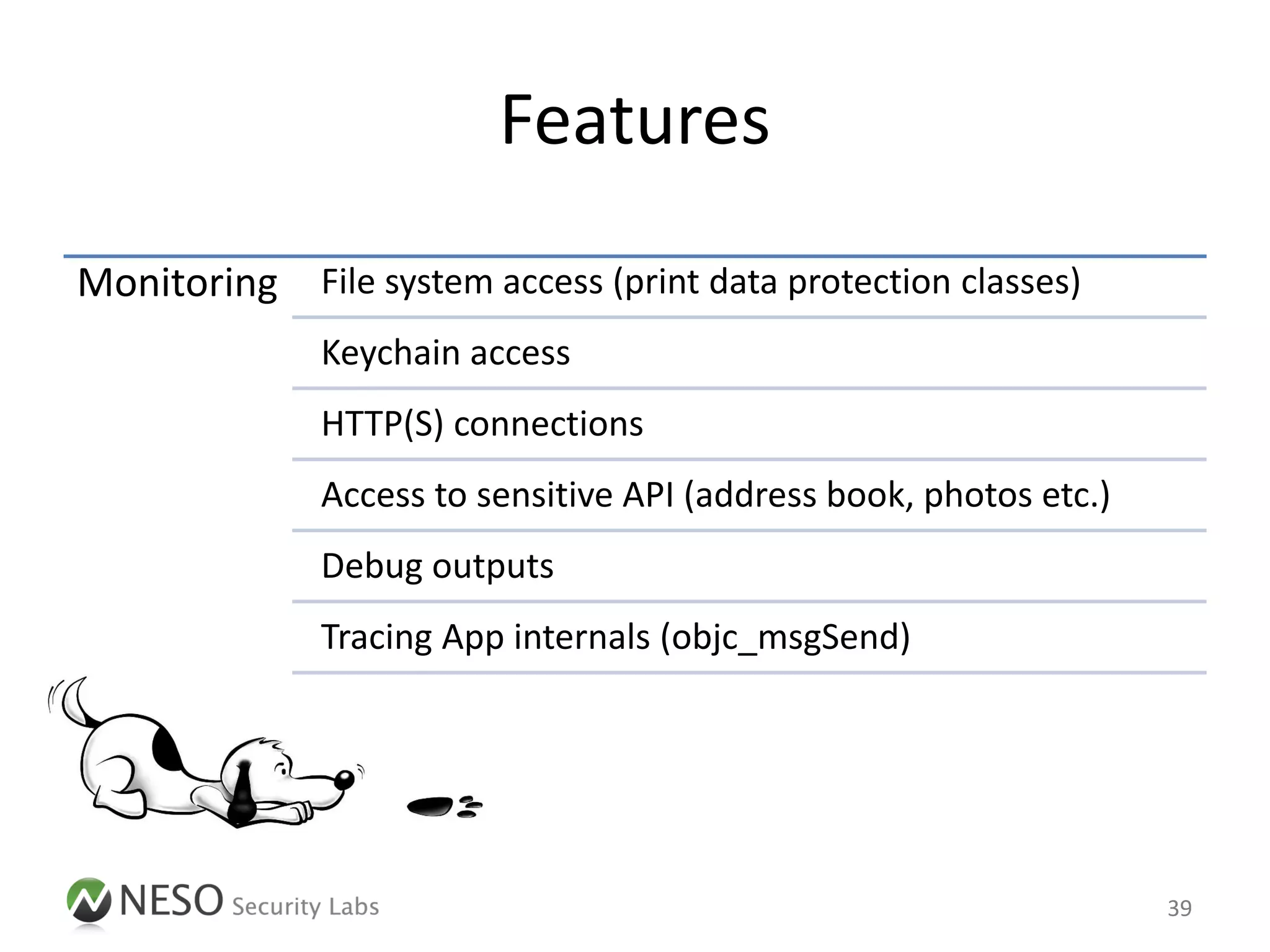 Features
Monitoring File system access (print data protection classes)
              Keychain access
              HTTP(S) connections
              Access to sensitive API (address book, photos etc.)
              Debug outputs
              Tracing App internals (objc_msgSend)




                                                                    39
 