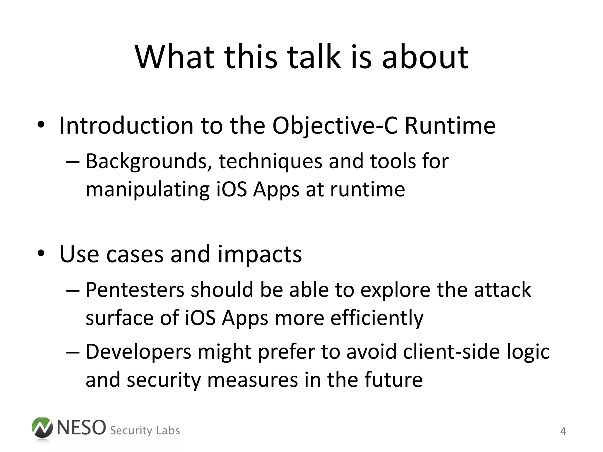 What this talk is about
• Introduction to the Objective-C Runtime
  – Backgrounds, techniques and tools for
    manipulating iOS Apps at runtime

• Use cases and impacts
  – Pentesters should be able to explore the attack
    surface of iOS Apps more efficiently
  – Developers might prefer to avoid client-side logic
    and security measures in the future

                                                         4
 