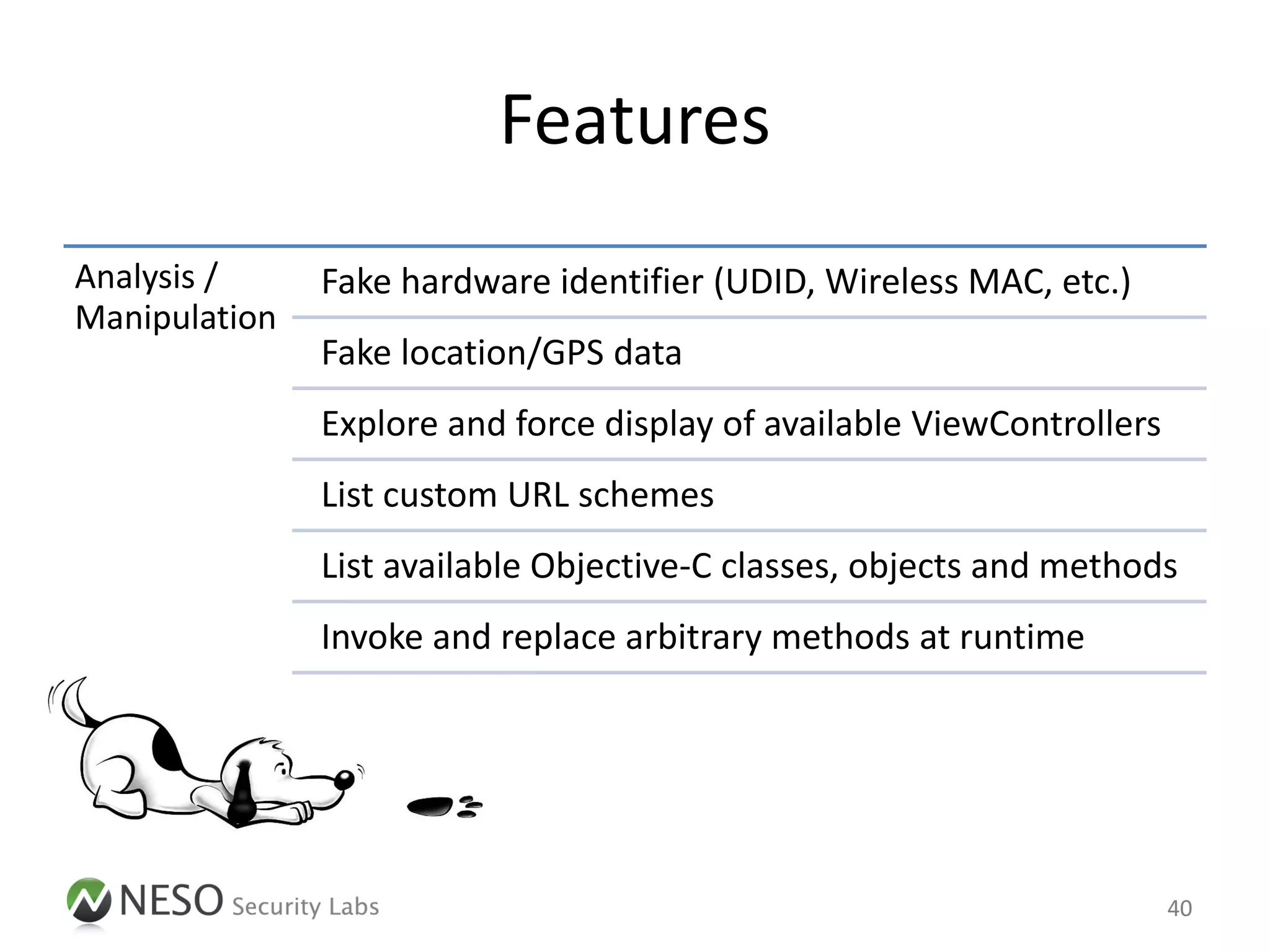 Features
Analysis /     Fake hardware identifier (UDID, Wireless MAC, etc.)
Manipulation
               Fake location/GPS data
               Explore and force display of available ViewControllers
               List custom URL schemes
               List available Objective-C classes, objects and methods
               Invoke and replace arbitrary methods at runtime




                                                                        40
 