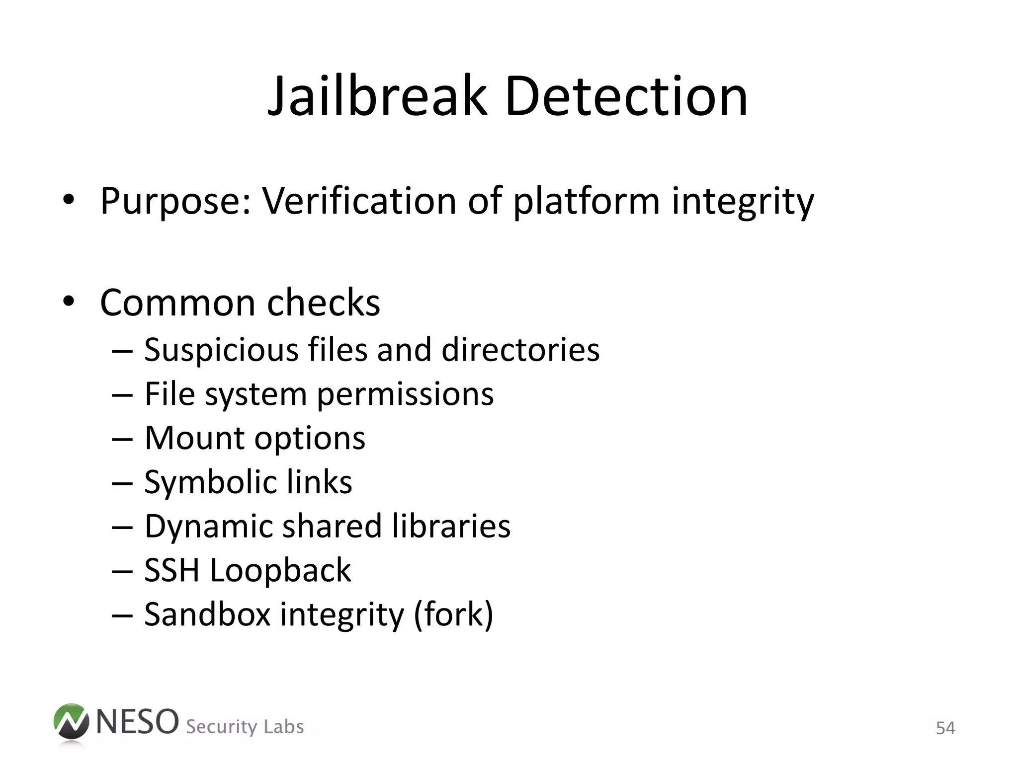 Jailbreak Detection
• Purpose: Verification of platform integrity

• Common checks
   –   Suspicious files and directories
   –   File system permissions
   –   Mount options
   –   Symbolic links
   –   Dynamic shared libraries
   –   SSH Loopback
   –   Sandbox integrity (fork)

                                                54
 