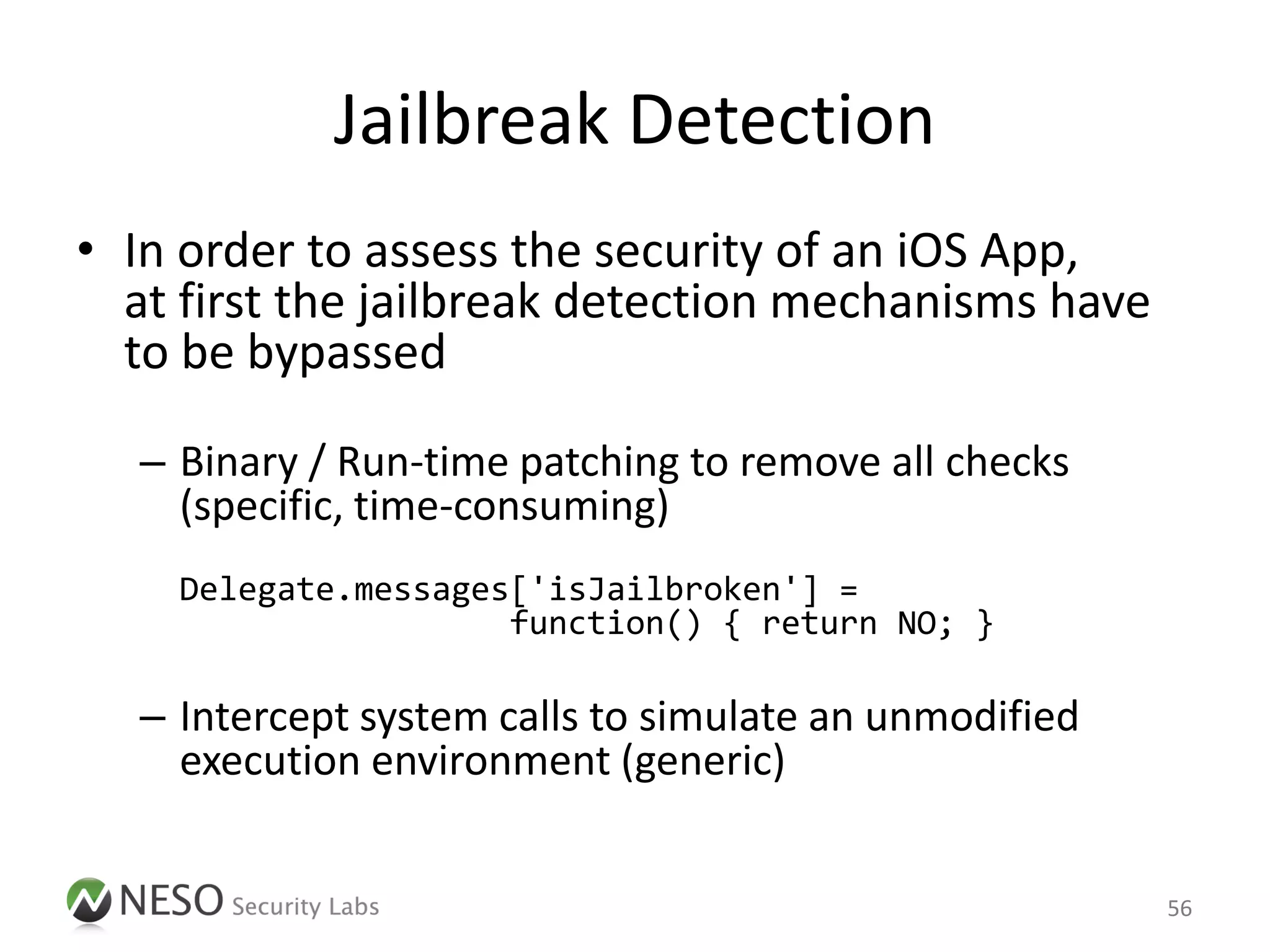 Jailbreak Detection
• In order to assess the security of an iOS App,
  at first the jailbreak detection mechanisms have
  to be bypassed

  – Binary / Run-time patching to remove all checks
    (specific, time-consuming)
    Delegate.messages['isJailbroken'] =
                     function() { return NO; }

  – Intercept system calls to simulate an unmodified
    execution environment (generic)


                                                       56
 