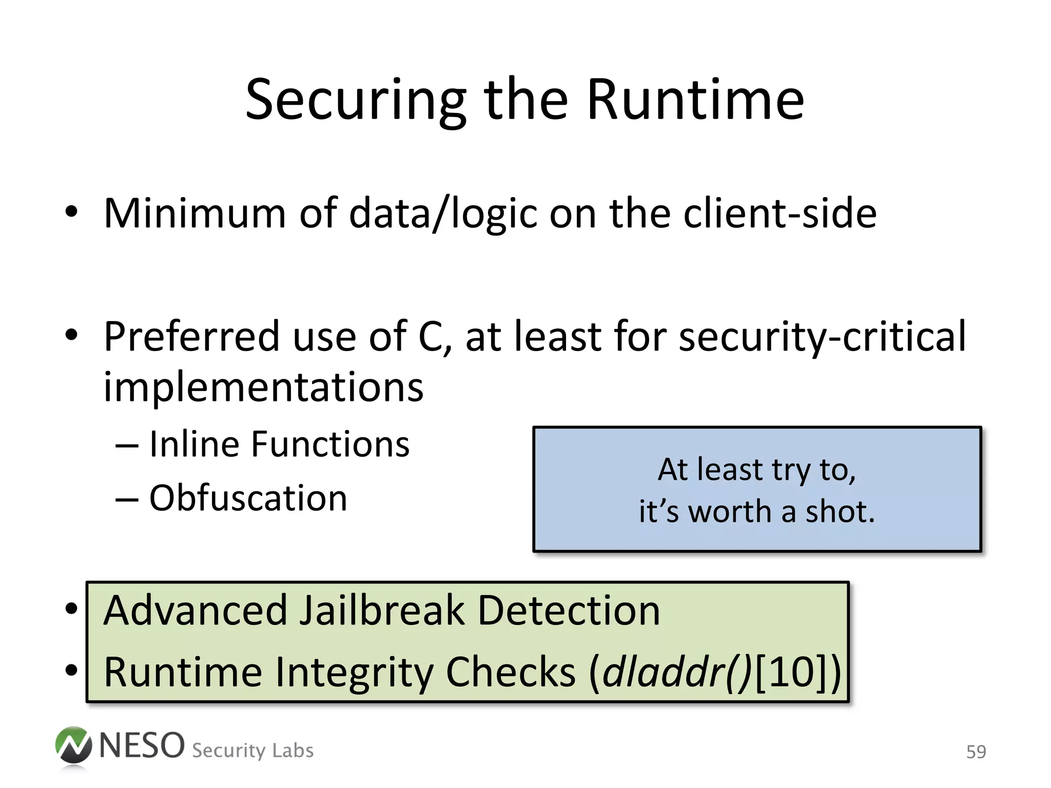 Securing the Runtime
• Minimum of data/logic on the client-side

• Preferred use of C, at least for security-critical
  implementations
   – Inline Functions
                                   At least try to,
   – Obfuscation                 it’s worth a shot.

• Advanced Jailbreak Detection
• Runtime Integrity Checks (dladdr()[10])
                                                      59
 