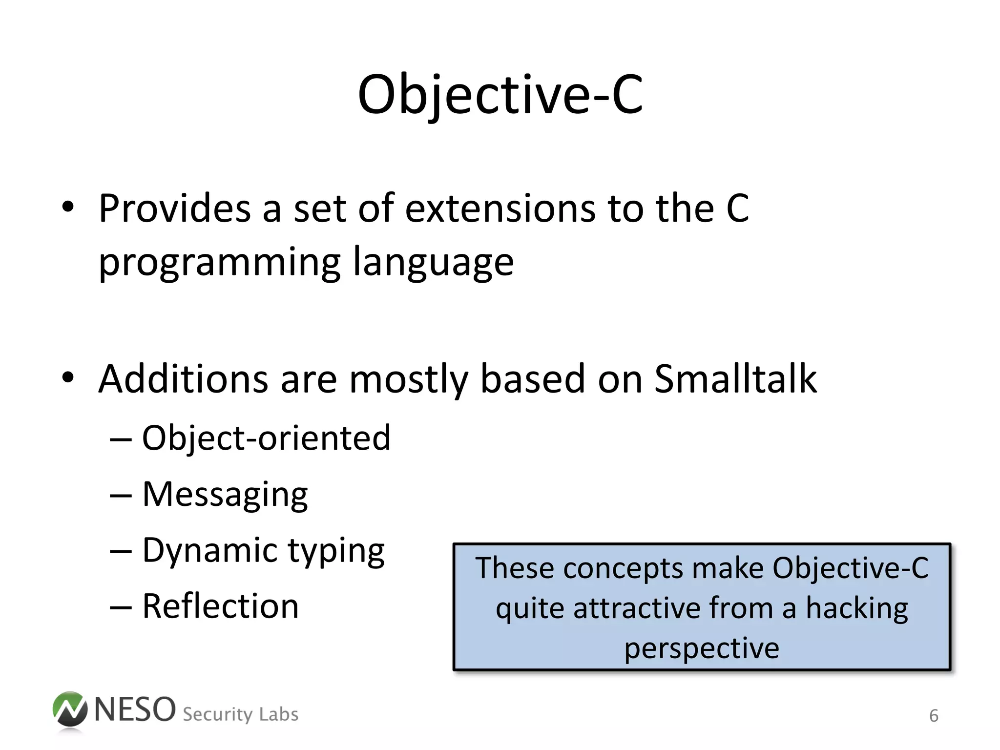 Objective-C
• Provides a set of extensions to the C
  programming language

• Additions are mostly based on Smalltalk
  – Object-oriented
  – Messaging
  – Dynamic typing     These concepts make Objective-C
  – Reflection          quite attractive from a hacking
                                  perspective
                                                          6
 
