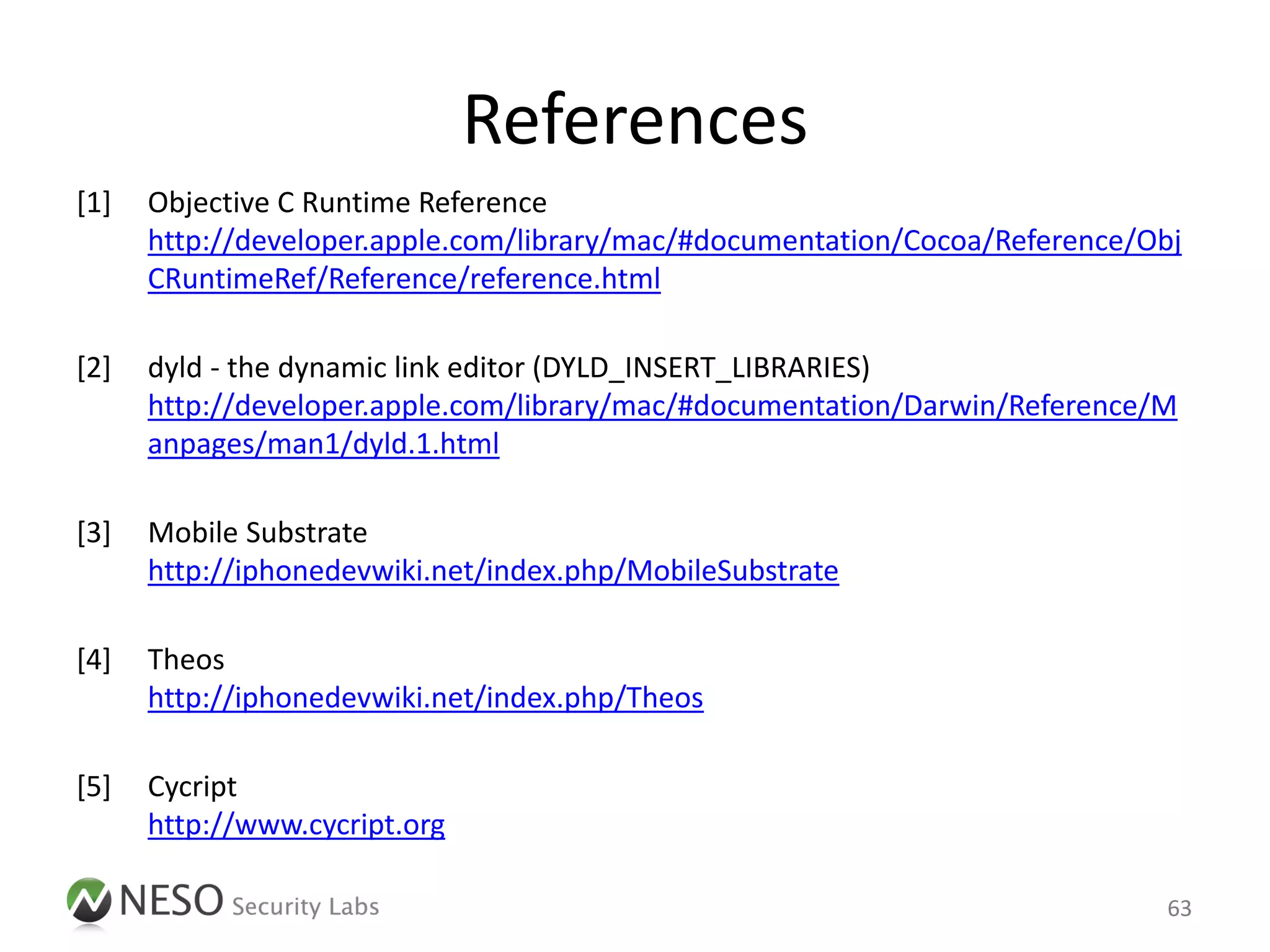 References
[1]   Objective C Runtime Reference
      http://developer.apple.com/library/mac/#documentation/Cocoa/Reference/Obj
      CRuntimeRef/Reference/reference.html

[2]   dyld - the dynamic link editor (DYLD_INSERT_LIBRARIES)
      http://developer.apple.com/library/mac/#documentation/Darwin/Reference/M
      anpages/man1/dyld.1.html

[3]   Mobile Substrate
      http://iphonedevwiki.net/index.php/MobileSubstrate

[4]   Theos
      http://iphonedevwiki.net/index.php/Theos

[5]   Cycript
      http://www.cycript.org

                                                                             63
 