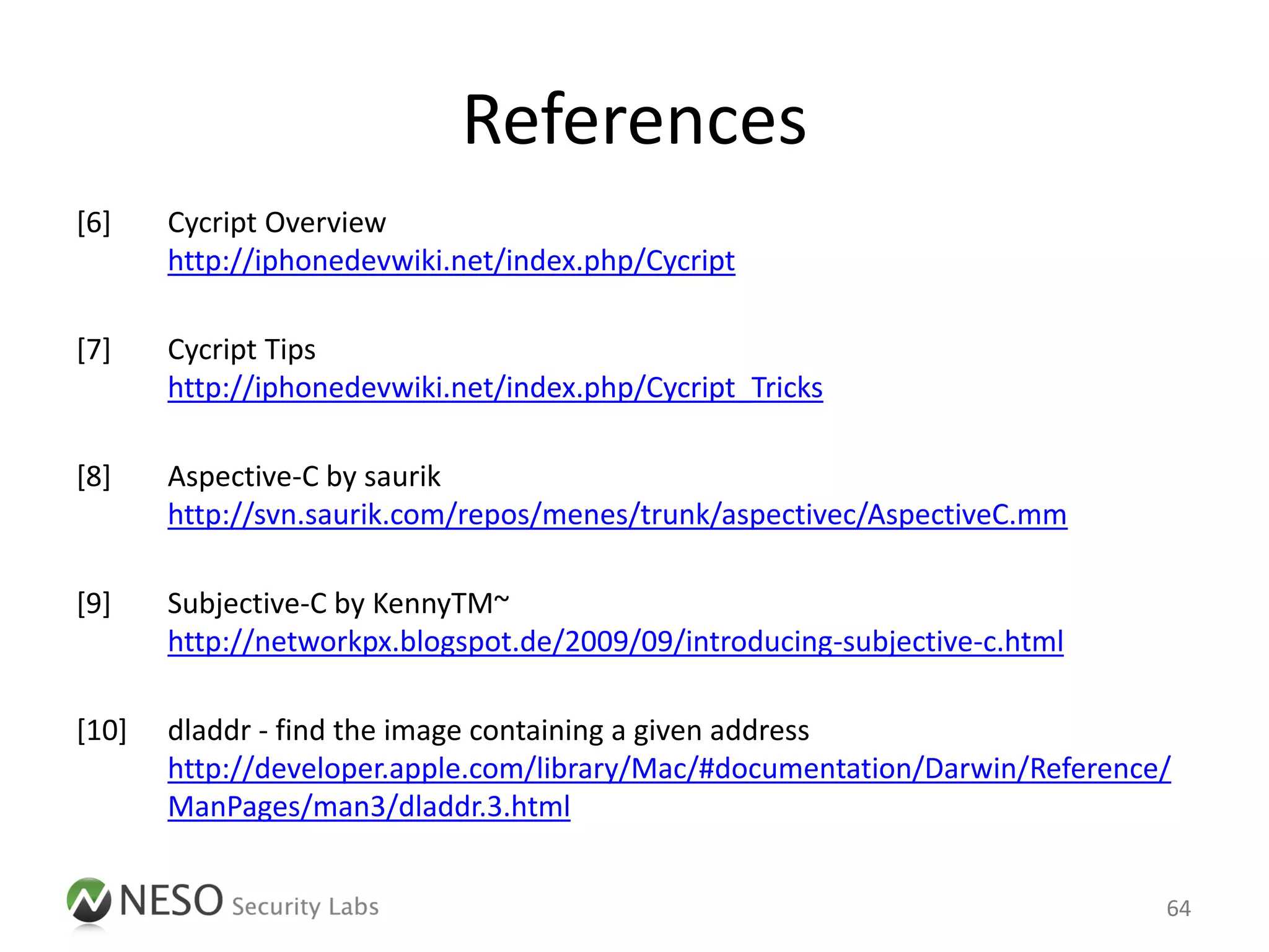 References
[6]    Cycript Overview
       http://iphonedevwiki.net/index.php/Cycript

[7]    Cycript Tips
       http://iphonedevwiki.net/index.php/Cycript_Tricks

[8]    Aspective-C by saurik
       http://svn.saurik.com/repos/menes/trunk/aspectivec/AspectiveC.mm

[9]    Subjective-C by KennyTM~
       http://networkpx.blogspot.de/2009/09/introducing-subjective-c.html

[10]   dladdr - find the image containing a given address
       http://developer.apple.com/library/Mac/#documentation/Darwin/Reference/
       ManPages/man3/dladdr.3.html


                                                                             64
 