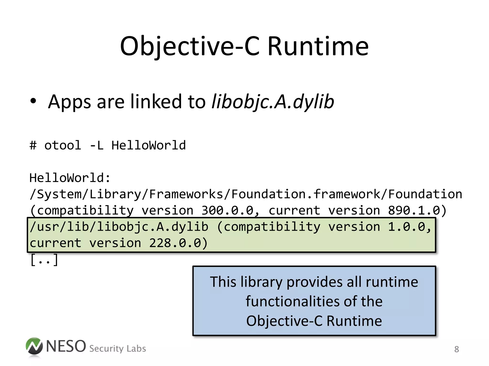 Objective-C Runtime
• Apps are linked to libobjc.A.dylib
# otool -L HelloWorld

HelloWorld:
/System/Library/Frameworks/Foundation.framework/Foundation
(compatibility version 300.0.0, current version 890.1.0)
/usr/lib/libobjc.A.dylib (compatibility version 1.0.0,
current version 228.0.0)
[..]
                        This library provides all runtime
                              functionalities of the
                               Objective-C Runtime
                                                            8
 