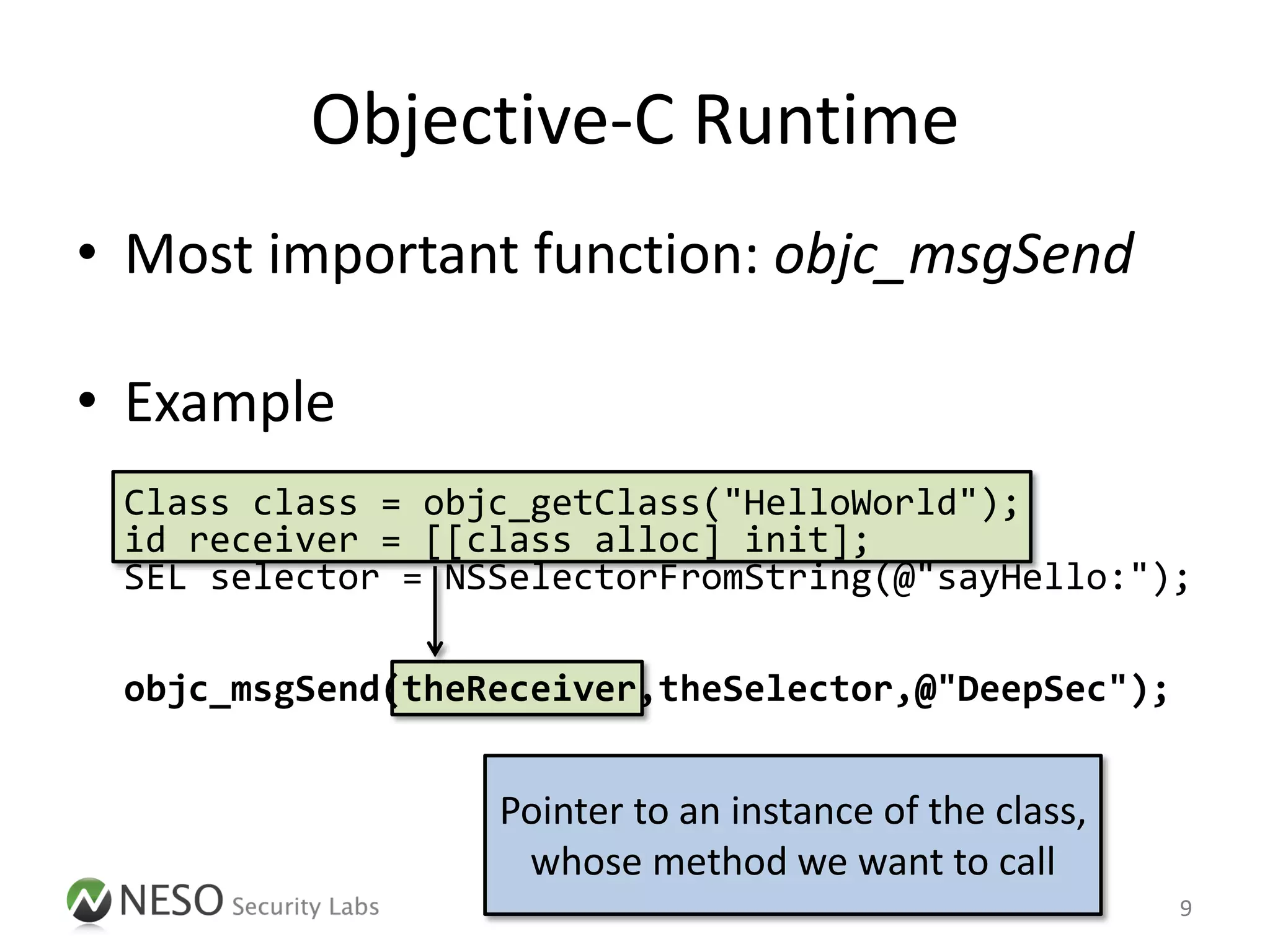 Objective-C Runtime
• Most important function: objc_msgSend

• Example
 Class class = objc_getClass("HelloWorld");
 id receiver = [[class alloc] init];
 SEL selector = NSSelectorFromString(@"sayHello:");

 objc_msgSend(theReceiver,theSelector,@"DeepSec");


                  Pointer to an instance of the class,
                   whose method we want to call
                                                         9
 