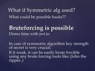 What could be possible hacks??
Bruteforcing is possible
Demo time with jwt.io
In case of symmetric algorithm key strength
of secret is very crucial.
If it weak, it can be easily brute forcible
using any brute forcing tools like (John the
ripper..)
What if Symmetric alg used?
 