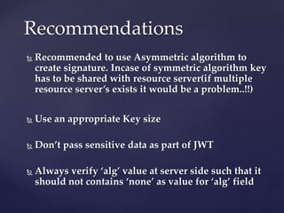  Recommended to use Asymmetric algorithm to
create signature. Incase of symmetric algorithm key
has to be shared with resource server(if multiple
resource server’s exists it would be a problem..!!)
 Use an appropriate Key size
 Don’t pass sensitive data as part of JWT
 Always verify ‘alg’ value at server side such that it
should not contains ‘none’ as value for ‘alg’ field
Recommendations
 