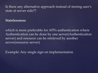 Is there any alternative approach instead of storing user’s
state at server side??
Statelessness
which is more preferable for API’s authentication where
Authentication can be done by one server(Authentication
server) and resource can be retrieved by another
server(resource server)
Example: Any single sign on implementation
 
