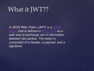 A JSON Web Token (JWT) is a JSON
object that is defined in RFC 7519 as a
safe way to exchange set of information
between two parties. The token is
composed of a header, a payload, and a
signature.
What it JWT??
 