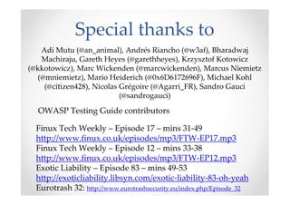 Special thanks to
OWASP Testing Guide contributors
Finux Tech Weekly – Episode 17 – mins 31-49
http://www.finux.co.uk/episodes/mp3/FTW-EP17.mp3
Finux Tech Weekly – Episode 12 – mins 33-38
http://www.finux.co.uk/episodes/mp3/FTW-EP12.mp3
Exotic Liability – Episode 83 – mins 49-53
http://exoticliability.libsyn.com/exotic-liability-83-oh-yeah
Eurotrash 32: http://www.eurotrashsecurity.eu/index.php/Episode_32
Adi Mutu (@an_animal), Andrés Riancho (@w3af), Bharadwaj
Machiraju, Gareth Heyes (@garethheyes), Krzysztof Kotowicz
(@kkotowicz), Marc Wickenden (@marcwickenden), Marcus Niemietz
(@mniemietz), Mario Heiderich (@0x6D6172696F), Michael Kohl
(@citizen428), Nicolas Grégoire (@Agarri_FR), Sandro Gauci
(@sandrogauci)
 