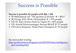 Success is Possible
Success is possible for people with IQs < 160:
• 78: Muhammad Ali: “The greatest of all time” > 80%?
• 98: George H.W. Bush: US president > 70% people
• 110: Dr. Karl: Science freak on Triple J > 40% people
• 135: Arnold Schwarzenegger: Success BEAST 2% people
• 135: Garry Kasparov: Word Chess Champion 2% people
Recommended reading:
http://garthzietsman.blogspot.com/2012/03/chess-intelligence-
and-winning.html
 