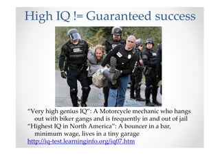High IQ != Guaranteed success
“Very high genius IQ”: A Motorcycle mechanic who hangs
out with biker gangs and is frequently in and out of jail
“Highest IQ in North America”: A bouncer in a bar,
minimum wage, lives in a tiny garage
http://iq-test.learninginfo.org/iq07.htm
 