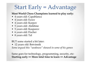 Start Early = Advantage
Most World Chess Champions learned to play early:
• 4 years old: Capablanca
• 4 years old: Euwe
• 4 years old: Karpov
• 5 years old: Alekhine
• 5 years old: Kasparov
• 6 years old: Fischer
• 8 years old: Tal
BUT some started a bit later:
• 12 years old: Botvinnik
Some argued this “weakness” showed in some of his games
Same goes for technology, programming, security, etc:
Starting early == More total time to learn == Advantage
 