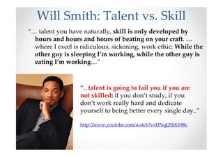 Will Smith: Talent vs. Skill
“… talent you have naturally, skill is only developed by
hours and hours and hours of beating on your craft. …
where I excel is ridiculous, sickening, work ethic: While the
other guy is sleeping I’m working, while the other guy is
eating I’m working…”
“.. talent is going to fail you if you are
not skilled: if you don’t study, if you
don’t work really hard and dedicate
yourself to being better every single day..”
http://www.youtube.com/watch?v=DNqQ5JAY88c
 
