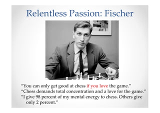 Relentless Passion: Fischer
“You can only get good at chess if you love the game.”
“Chess demands total concentration and a love for the game.”
“I give 98 percent of my mental energy to chess. Others give
only 2 percent.”
 