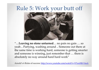 Rule 5: Work your butt off
“…Leaving no stone unturned… no pain no gain … so
yeah .. Partying, washing around .. Someone out there at
the same time is working hard, someone is getting smarter
and someone is winning, just remember that … there is
absolutely no way around hard hard work”
Arnold’s 6 Rules of success: http://www.youtube.com/watch?v=Y7zntXR-VmA
 