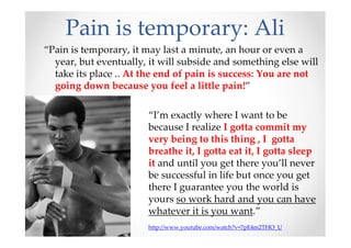 Pain is temporary: Ali
“Pain is temporary, it may last a minute, an hour or even a
year, but eventually, it will subside and something else will
take its place .. At the end of pain is success: You are not
going down because you feel a little pain!”
“I’m exactly where I want to be
because I realize I gotta commit my
very being to this thing , I gotta
breathe it, I gotta eat it, I gotta sleep
it and until you get there you’ll never
be successful in life but once you get
there I guarantee you the world is
yours so work hard and you can have
whatever it is you want.”
http://www.youtube.com/watch?v=7pE4m2THO_U
 